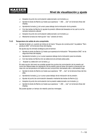 Nivel de visualización y ajuste
7 --- 127
- func.remoto:
Para la conexión en funcionamiento remoto es necesario activar el controla-
dor a través de la tecla CON ( ) y seleccionar el funcionamiento remoto.
Los generadores de señales posibles son:
--- Contacto remoto (CR)
--- Reloj o contacto remoto (Reloj---CR)
Proceder aquí exactamente igual como para los ajustes del “ funcionamiento local”. Es posi-
ble activar y desactivar la tecla remoto y la tecla reloj.
Se puede ajustar la entrada para el contacto remoto más abajo en el menú.
 Apretar la tecla de la flecha (Ä) hasta que “*Compr. Con” aparezca en la segunda línea
y “CR E....” en la tercera línea del display.
 Apretar la tecla (¤).
Debajo de la indicación un cursor destella.
 Con las teclas de flecha (D9) seleccionar la entrada adecuada para el contacto remoto.
 Presionar la tecla (¤) para confirmar su selección.
- Compresor DES
Descarga: s/n
En este menú es posible activar la función por una desconexión sin carga del compresor.
 Apretar la tecla (¤) cuando aparece “descarga” en la tercera línea del display.
 Con las teclas de flecha (D9) seleccionar entre “n” (no) y “s” (sí).
 Confirmar la selección mediante la tecla (¤).
- Rearranque automático tras una caída de tensión
Una vez activada la función el compresor rearranca automáticamente tras una caída de ten-
sión.
Esta función está activada a nivel estándar.
 Apretar la tecla (¤) cuando aparece “Rearranque” en la tercera línea del display.
 Con las teclas de flecha (D9) seleccionar entre “n” (no) y “s” (sí).
 Confirmar la selección mediante la tecla (¤).
- Temperatura de arranque
Para evitar que el compresor sufra daños debido a un arranque a temperaturas demasiado
bajas, se ha ajustado en este punto del menú una temperatura de arranque mínima de 2 •C
y se ha activado esta función.
Aviso
Aviso
 