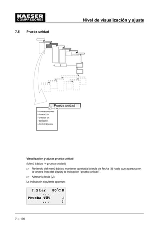 Nivel de visualización y ajuste
7 --- 128
7.3.6 Periferia E/S
(Menú básico “ Configuración “ Periferia E/S)
 En el menú “Configuración” mantener apretadas las teclas die Tasten (D9) hasta que apa-
rezca la indicación “Periferia E/S” en la tercera línea del display.
 Apretar la tecla (¤).
Se describen aquí los presentes submenús como sigue:
- Contacto del reloj conmutador
 Apretar la tecla (¤), cuando aparezca en la tercera línea del display “contacto del reloj
conmutador”.
En el display aparece la visualización siguiente:
 EDU • 5
RQWDFWR GtD ¤
RQWDFWR VHPDQD C
Los programas diario, semanal y anual se presentan de la misma manera que la regulación
del reloj (ver capítulo 7.2.1).
Hay cuatro puntos de conexión disponibles.
 Apretar la tecla (¤), cuando aparezca en la tercera línea del display “contacto día”.
En el display aparece la visualización siguiente:
 EDU • 5
 h RQWDFWR GtD
21  ¤
'(6  C
 Apretar la tecla (¤), cuando aparezca en la tercera línea del display el valor a ajustar.
Un cursor intermitente aparece debajo de la hora.
 Seleccionar la hora deseada mediante las teclas de flecha (D9).
 Apretando la tecla (¤) el cursor pasa debajo de la indicación de los minutos.
 Ajustar los minutos deseados mediante las teclas de flecha (D9).
 Apretar la tecla (¤) para aceptar los valores ajustados.
Aviso
 