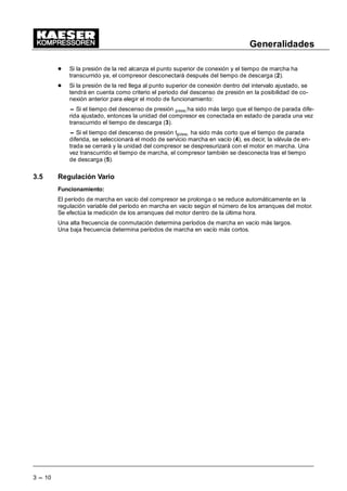 Generalidades
3 --- 10
- Si la presión de la red alcanza el punto superior de conexión y el tiempo de marcha ha
transcurrido ya, el compresor desconectará después del tiempo de descarga (2).
- Si la presión de la red llega al punto superior de conexión dentro del intervalo ajustado, se
tendrá en cuenta como criterio el periodo del descenso de presión en la posibilidad de co-
nexión anterior para elegir el modo de funcionamiento:
-- Si el tiempo del descenso de presión pdesc.ha sido más largo que el tiempo de parada dife-
rida ajustado, entonces la unidad del compresor es conectada en estado de parada una vez
transcurrido el tiempo de descarga (3).
-- Si el tiempo del descenso de presión tpdesc. ha sido más corto que el tiempo de parada
diferida, se seleccionará el modo de servicio marcha en vacío (4), es decir, la válvula de en-
trada se cerrará y la unidad del compresor se despresurizará con el motor en marcha. Una
vez transcurrido el tiempo de marcha, el compresor también se desconecta tras el tiempo
de descarga (5).
3.5 Regulación Vario
Funcionamiento:
El período de marcha en vacío del compresor se prolonga o se reduce automáticamente en la
regulación variable del período en marcha en vacío según el número de los arranques del motor.
Se efectúa la medición de los arranques del motor dentro de la última hora.
Una alta frecuencia de conmutación determina períodos de marcha en vacío más largos.
Una baja frecuencia determina períodos de marcha en vacío más cortos.
 