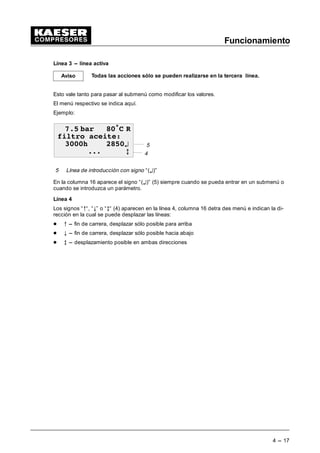 Funcionamiento
4 --- 17
Línea 3 -- línea activa
Todas las acciones sólo se pueden realizarse en la tercera línea.
Esto vale tanto para pasar al submenú como modificar los valores.
El menú respectivo se indica aquí.
Ejemplo:
5
 EDU • 5
ILOWUR DFHLWH
K ¤
 E 4
5 Línea de introducción con signo “(¤)”
En la columna 16 aparece el signo “(¤)” (5) siempre cuando se pueda entrar en un submenú o
cuando se introduzca un parámetro.
Línea 4
Los signos “C“, “8” o “E“ (4) aparecen en la línea 4, columna 16 detra des menú e indican la di-
rección en la cual se puede desplazar las líneas:
- C --- fin de carrera, desplazar sólo posible para arriba
- 8 --- fin de carrera, desplazar sólo posible hacia abajo
- E --- desplazamiento posible en ambas direcciones
Aviso
 