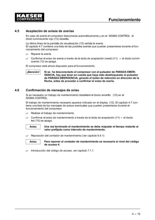 Funcionamiento
4 --- 19
4.5 Aceptación de avisos de averías
En caso de avería el compresor desconecta automáticamente y en el SIGMA CONTROL el
diodo luminiscente rojo (13) destella.
La última línea de la pantalla de visualización (12) señala la avería.
El capítulo 4.7 contiene una lista de las posibles averías que puedan presentarse durante el fun-
cionamiento del compresor.
 Reparar la avería.
 Confirmar el aviso de avería a través de la tecla de aceptación (reset) (11) --- el diodo lumini-
scente (13) se apaga.
El compresor está ahora dispuesto para el funcionamiento.
Si se ha desconectado el compresor con el pulsador de PARADA EMER-
GENCIA, hay que tener en cuenta que haya sido desbloqueado el pulsador
de PARADA EMERGENCIA, girando el botón de retención en dirección de la
flecha, antes de proceder a confirmar el aviso de avería.
4.6 Confirmación de mensajes de aviso
Si es necesario un trabajo de mantenimiento destellará el diodo amarillo (15) en el
SIGMA CONTROL.
El trabajo de mantenimiento necesario aparece indicado en el display (12). El capítulo 4.7 con-
tiene una lista de los mensajes de avisos eventuales que pueden presentarse durante el
funcionamiento del compresor.
 Realizar el trabajo de mantenimiento.
 Confirmar el aviso de mantenimiento a través de la tecla de aceptación (11) --- el diodo
led (15) se apaga.
Una vez terminado el mantenimiento se debe reajustar el tiempo restante al
valor prefijado como intervalo de mantenimiento.
 Reposición del contador de mantenimiento (ver capítulo 6.4.1)
Para reponer el contador de mantenimiento es necesario el nivel del código
de acceso 4.
 Introducción del código de acceso, ver capítulo 7.1.1.
¡Atención!
Aviso
Aviso
 