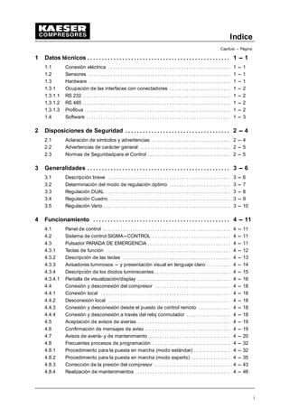 Indice
Capítulo --- Página
i
1 Datos técnicos 1 --- 1
. . . . . . . . . . . . . . . . . . . . . . . . . . . . . . . . . . . . . . . . . . . . . . . . .
1.1 Conexión eléctrica 1 --- 1
. . . . . . . . . . . . . . . . . . . . . . . . . . . . . . . . . . . . . . . . . . . . . . . . . .
1.2 Sensores 1 --- 1
. . . . . . . . . . . . . . . . . . . . . . . . . . . . . . . . . . . . . . . . . . . . . . . . . . . . . . . . . .
1.3 Hardware 1 --- 1
. . . . . . . . . . . . . . . . . . . . . . . . . . . . . . . . . . . . . . . . . . . . . . . . . . . . . . . . . .
1.3.1 Ocupación de las interfaces con conectadores 1 --- 2
. . . . . . . . . . . . . . . . . . . . . . . . .
1.3.1.1 RS 232 1 --- 2
. . . . . . . . . . . . . . . . . . . . . . . . . . . . . . . . . . . . . . . . . . . . . . . . . . . . . . . . . . . .
1.3.1.2 RS 485 1 --- 2
. . . . . . . . . . . . . . . . . . . . . . . . . . . . . . . . . . . . . . . . . . . . . . . . . . . . . . . . . . . .
1.3.1.3 Profibus 1 --- 2
. . . . . . . . . . . . . . . . . . . . . . . . . . . . . . . . . . . . . . . . . . . . . . . . . . . . . . . . . . .
1.4 Software 1 --- 3
. . . . . . . . . . . . . . . . . . . . . . . . . . . . . . . . . . . . . . . . . . . . . . . . . . . . . . . . . . .
2 Disposiciones de Seguridad 2 --- 4
. . . . . . . . . . . . . . . . . . . . . . . . . . . . . . . . . . . .
2.1 Aclaración de símbolos y advertencias 2 --- 4
. . . . . . . . . . . . . . . . . . . . . . . . . . . . . . . .
2.2 Advertencias de carácter general 2 --- 5
. . . . . . . . . . . . . . . . . . . . . . . . . . . . . . . . . . . . .
2.3 Normas de Seguridadpara el Control 2 --- 5
. . . . . . . . . . . . . . . . . . . . . . . . . . . . . . . . . .
3 Generalidades 3 --- 6
. . . . . . . . . . . . . . . . . . . . . . . . . . . . . . . . . . . . . . . . . . . . . . . . .
3.1 Descripción breve 3 --- 6
. . . . . . . . . . . . . . . . . . . . . . . . . . . . . . . . . . . . . . . . . . . . . . . . . .
3.2 Determinación del modo de regulación óptimo 3 --- 7
. . . . . . . . . . . . . . . . . . . . . . . . .
3.3 Regulación DUAL 3 --- 8
. . . . . . . . . . . . . . . . . . . . . . . . . . . . . . . . . . . . . . . . . . . . . . . . . . .
3.4 Regulación Cuadro 3 --- 9
. . . . . . . . . . . . . . . . . . . . . . . . . . . . . . . . . . . . . . . . . . . . . . . . .
3.5 Regulación Vario 3 --- 10
. . . . . . . . . . . . . . . . . . . . . . . . . . . . . . . . . . . . . . . . . . . . . . . . . . . .
4 Funcionamiento 4 --- 11
. . . . . . . . . . . . . . . . . . . . . . . . . . . . . . . . . . . . . . . . . . . . . . .
4.1 Panel de control 4 --- 11
. . . . . . . . . . . . . . . . . . . . . . . . . . . . . . . . . . . . . . . . . . . . . . . . . . . .
4.2 Sistema de control SIGMA---CONTROL 4 --- 11
. . . . . . . . . . . . . . . . . . . . . . . . . . . . . . . .
4.3 Pulsador PARADA DE EMERGENCIA 4 --- 11
. . . . . . . . . . . . . . . . . . . . . . . . . . . . . . . . . .
4.3.1 Teclas de función 4 --- 12
. . . . . . . . . . . . . . . . . . . . . . . . . . . . . . . . . . . . . . . . . . . . . . . . . . .
4.3.2 Descripción de las teclas 4 --- 13
. . . . . . . . . . . . . . . . . . . . . . . . . . . . . . . . . . . . . . . . . . . .
4.3.3 Avisadores luminosos --- y presentación visual en lenguaje claro 4 --- 14
. . . . . . . . .
4.3.4 Descripción de los diodos luminiscentes 4 --- 15
. . . . . . . . . . . . . . . . . . . . . . . . . . . . . . .
4.3.4.1 Pantalla de visualización/display 4 --- 16
. . . . . . . . . . . . . . . . . . . . . . . . . . . . . . . . . . . . . .
4.4 Conexión y desconexión del compresor 4 --- 18
. . . . . . . . . . . . . . . . . . . . . . . . . . . . . . .
4.4.1 Conexión local 4 --- 18
. . . . . . . . . . . . . . . . . . . . . . . . . . . . . . . . . . . . . . . . . . . . . . . . . . . . .
4.4.2 Desconexión local 4 --- 18
. . . . . . . . . . . . . . . . . . . . . . . . . . . . . . . . . . . . . . . . . . . . . . . . . .
4.4.3 Conexión y desconexión desde el puesto de control remoto 4 --- 18
. . . . . . . . . . . . .
4.4.4 Conexión y desconexión a través del reloj conmutador 4 --- 18
. . . . . . . . . . . . . . . . . .
4.5 Aceptación de avisos de averías 4 --- 19
. . . . . . . . . . . . . . . . . . . . . . . . . . . . . . . . . . . . . .
4.6 Confirmación de mensajes de aviso 4 --- 19
. . . . . . . . . . . . . . . . . . . . . . . . . . . . . . . . . . .
4.7 Avisos de avería- y de mantenimiento 4 --- 20
. . . . . . . . . . . . . . . . . . . . . . . . . . . . . . . . .
4.8 Frecuentes procesos de programación 4 --- 32
. . . . . . . . . . . . . . . . . . . . . . . . . . . . . . . .
4.8.1 Procedimiento para la puesta en marcha (modo estándar) 4 --- 32
. . . . . . . . . . . . . . .
4.8.2 Procedimiento para la puesta en marcha (modo experto) 4 --- 35
. . . . . . . . . . . . . . . .
4.8.3 Corrección de la presión del compresor 4 --- 43
. . . . . . . . . . . . . . . . . . . . . . . . . . . . . . .
4.8.4 Realización de mantenimientos 4 --- 46
. . . . . . . . . . . . . . . . . . . . . . . . . . . . . . . . . . . . . . .
 