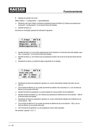 Funcionamiento
4 --- 40
- Adaptar la presión de la red
(Menú básico “ configuración “ generalidades)
 Partiendo del menú básico mantener apretada la tecla de flecha (D) hasta que aparezca la
indicación “configuración” en la tercera línea del display.
 Apretar la tecla (¤).
Se activa en el display aparece la indicación siguiente:
 EDU • 5
*HQHUDOLGDGHV
5HJXODF SUHV ¤
0RGRUHJXODFLyQ E
 Apretar la tecla (¤) si se indica regulaciones de la presión en la tercera línea del display, apa-
rece “compresor ” en la tercera línea del display.
 Apretar la tecla (¤), de manera que se aparezca presión de la red en la tercera línea del dis-
play.
 Apretando la tecla (¤) recibirá la figura siguiente en el display.
 EDU • 5
3UHVQRPUHG
S 63 EDU ¤
6' EDU E
 Apretando la tecla de aceptación aparece un cursor intermitente debajo del valor de pre-
sión p1.
 Con la tecla de flecha (Â) se puede aumentar la presión del compresor p1 y con la tecla de
flecha (Ä) se puede reducirla.
 Apretar la tecla de aceptación (¤) para aceptar la nueva presión de la instalación.
 Apretar la tecla de flecha (Ä), de manera que aparezca la diferencia de conmutación ---SD en
la tercera línea del display.
 Apretando la tecla de aceptación aparece un cursor intermitente debajo de la diferencia de
conmutación ---SD.
 Con la tecla de flecha (Â) se puede aumentar la diferencia de conmutación ---SD y con la
tecla de flecha (Ä) se puede reducirla.
 Con la tecla de aceptación (¤) se aceptará el nuevo valor ajustado.
Ver también capítulo 7.3.2.1.1.
 