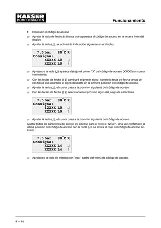 Funcionamiento
4 --- 44
- Introducir el código de acceso
 Apretar la tecla de flecha (Â) hasta que aparezca el código de acceso en la tercera línea del
display.
 Apretar la tecla (¤), se activará la indicación siguiente en el display:
 EDU • 5
RQVLJQD
;;;;; / ¤
;;;;; / C
 Apretando la tecla (¤) aparece debajo el primer “X” del código de acceso (XXXXX) un cursor
intermitente.
 Con las teclas de flecha (ÂÄ) cambiará el primer signo. Apriete la tecla de flecha tantas ve-
ces hasta que aparezca el signo deseado en la primera posición del código de acceso.
 Apretar la tecla (¤), el cursor pasa a la posición siguiente del código de acceso.
 Con las teclas de flecha (ÂÄ) seleccionará el próximo signo del juego de carácteres.
 EDU • 5
RQVLJQD
;;; / ¤
;;;;; / C
 Apretar la tecla (¤), el cursor pasa a la posición siguiente del código de acceso.
Ajustar todos los carácteres del código de acceso para el nivel 4 (12EXP). Una vez confirmado la
última posición del código de acceso con la tecla (¤), se indica el nivel del código de acceso ac-
tivado.
 EDU • 5
RQVLJQD
;;;;; / ¤
;;;;; / C
 Apretando la tecla de interrupción ”esc” saldrá del menú de código de acceso.
 
