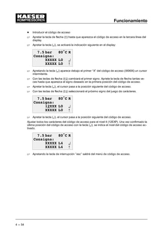 Funcionamiento
4 --- 54
- Introducir el código de acceso
 Apretar la tecla de flecha (Â) hasta que aparezca el código de acceso en la tercera línea del
display.
 Apretar la tecla (¤), se activará la indicación siguiente en el display:
 EDU • 5
RQVLJQD
;;;;; / ¤
;;;;; / C
 Apretando la tecla (¤) aparece debajo el primer “X” del código de acceso (XXXXX) un cursor
intermitente.
 Con las teclas de flecha (ÂÄ) cambiará el primer signo. Apriete la tecla de flecha tantas ve-
ces hasta que aparezca el signo deseado en la primera posición del código de acceso.
 Apretar la tecla (¤), el cursor pasa a la posición siguiente del código de acceso.
 Con las teclas de flecha (ÂÄ) seleccionará el próximo signo del juego de carácteres.
 EDU • 5
RQVLJQD
;;; / ¤
;;;;; / C
 Apretar la tecla (¤), el cursor pasa a la posición siguiente del código de acceso.
Ajustar todos los carácteres del código de acceso para el nivel 4 (12EXP). Una vez confirmado la
última posición del código de acceso con la tecla (¤), se indica el nivel del código de acceso ac-
tivado.
 EDU • 5
RQVLJQD
;;;;; / ¤
;;;;; / C
 Apretando la tecla de interrupción ”esc” saldrá del menú de código de acceso.
 