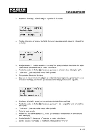 Funcionamiento
4 --- 57
 Apretando la tecla (¤) recibirá la figura siguiente en el display.
 EDU • 5
6HOHFFLyQ

RQW FDUJD E
 Apretar siete veces la tecla de flecha (Ä) de manera que aparezca la siguiente indicaciónen
el display.
 EDU • 5
IXQFORFDO
 S ¤
 E
 Apretar la tecla (¤), cuando aparezca “func.local” en la segunda línea del display. En la ter-
cera línea del display aparece un cursor intermitente.
 Apretar las teclas de flecha (ÂÄ) hasta que aparezca en la tercera línea del display “p2” .
 Con la tecla (¤) se aceptará el nuevo valor ajustado.
- Conmutación del control de carga
 Después de haber introducido p2 para el control interno de la presión, apretar cuatro veces
la tecla de flecha (Ä), de mantera que aparezca en el display la indicación siguiente.
 EDU • 5
IXQFUHPRWR
 S ¤
7HFOD UHPRWR Q E
 Apretando la tecla (¤) aparece un cursor intermitente en la tercera línea.
 Apretar las teclas de flecha (ÂÄ) hasta que aparezca “loc.---cargaCRa” en la tercera línea
del display.
 Con la tecla (¤) se aceptará el nuevo valor ajustado.
- Activar la tecla remoto
 Apretar una vez la tecla de flecha (Ä) hasta que aparezca “Tecla remoto: n” en la tercera
línea del display.
 Apretar la tecla (¤), debajo de “n” aparece un cursor intermitente.
 Con las teclas de flecha (ÂÄ) se modifica la introducción de “n” a “s”.
 