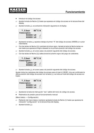 Funcionamiento
4 --- 62
- Introducir el código de acceso
 Apretar la tecla de flecha (Â) hasta que aparezca el código de acceso en la tercera línea del
display.
 Apretar la tecla (¤), se activará la indicación siguiente en el display:
 EDU • 5
RQVLJQD
;;;;; / ¤
;;;;; / C
 Apretando la tecla (¤) aparece debajo el primer “X” del código de acceso (XXXXX) un cursor
intermitente.
 Con las teclas de flecha (ÂÄ) cambiará el primer signo. Apriete la tecla de flecha tantas ve-
ces hasta que aparezca el signo deseado en la primera posición del código de acceso.
 Apretar la tecla (¤), el cursor pasa a la posición siguiente del código de acceso.
 Con las teclas de flecha (ÂÄ) seleccionará el próximo signo del juego de carácteres.
 EDU • 5
RQVLJQD
;;; / ¤
;;;;; / C
 Apretar la tecla (¤), el cursor pasa a la posición siguiente del código de acceso.
Ajustar todos los carácteres del código de acceso para el nivel 4 (12EXP). Una vez confirmado la
última posición del código de acceso con la tecla (¤), se indica el nivel del código de acceso ac-
tivado.
 EDU • 5
RQVLJQD
;;;;; / ¤
;;;;; / C
 Apretando la tecla de interrupción ”esc” saldrá del menú de código de acceso.
- Parámetros de presión para el funcionamiento manual
(Menú básico “ Configuración)
 Partiendo del menú básico mantener apretada la tecla de flecha (D) hasta que aparezca la
indicación “configuración” en la tercera línea del display.
 Apretar la tecla (¤).
 
