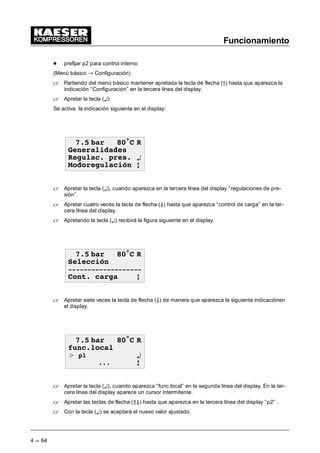 Funcionamiento
4 --- 64
- prefijar p2 para control interno
(Menú básico “ Configuración)
 Partiendo del menú básico mantener apretada la tecla de flecha (D) hasta que aparezca la
indicación “Configuración” en la tercera línea del display.
 Apretar la tecla (¤).
Se activa la indicación siguiente en el display:
 EDU • 5
*HQHUDOLGDGHV
5HJXODF SUHV ¤
0RGRUHJXODFLyQ E
 Apretar la tecla (¤), cuando aparezca en la tercera línea del display “regulaciones de pre-
sión”.
 Apretar cuatro veces la tecla de flecha (Ä) hasta que aparezca “control de carga” en la ter-
cera línea del display.
 Apretando la tecla (¤) recibirá la figura siguiente en el display.
 EDU • 5
6HOHFFLyQ

RQW FDUJD E
 Apretar siete veces la tecla de flecha (Ä) de manera que aparezca la siguiente indicaciónen
el display.
 EDU • 5
IXQFORFDO
 S ¤
 E
 Apretar la tecla (¤), cuando aparezca “func.local” en la segunda línea del display. En la ter-
cera línea del display aparece un cursor intermitente.
 Apretar las teclas de flecha (ÂÄ) hasta que aparezca en la tercera línea del display “p2” .
 Con la tecla (¤) se aceptará el nuevo valor ajustado.
 