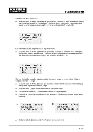 Funcionamiento
4 --- 71
- Adaptar la presión de la red
(Menú básico “ configuración “ generalidades)
 Partiendo del menú básico mantener apretada la tecla de flecha (D) hasta que aparezca la
indicación “configuración” en la tercera línea del display.
 Apretar la tecla (¤).
Se activa en el display aparece la indicación siguiente:
 EDU • 5
*HQHUDOLGDGHV
5HJXODF SUHV ¤
0RGRUHJXODFLyQ E
 Apretar la tecla (¤) si se indica regulaciones de la presión en la tercera línea del display, apa-
rece “compresor ” en la tercera línea del display.
 Apretar la tecla (¤), de manera que se aparezca presión de la red en la tercera línea del dis-
play.
 Apretando la tecla (¤) recibirá la figura siguiente en el display.
 EDU • 5
3UHVQRPUHG
S 63 EDU ¤
6' EDU E
 Apretando la tecla de aceptación aparece un cursor intermitente debajo del valor de pre-
sión p1.
 Con la tecla de flecha (Â) se puede aumentar la presión del compresor p1 y con la tecla de
flecha (Ä) se puede reducirla.
 Apretar la tecla de aceptación (¤) para aceptar la nueva presión de la instalación.
 Apretar la tecla de flecha (Ä), de manera que aparezca la diferencia de conmutación ---SD en
la tercera línea del display.
 Apretando la tecla de aceptación aparece un cursor intermitente debajo de la diferencia de
conmutación ---SD.
 Con la tecla de flecha (Â) se puede aumentar la diferencia de conmutación ---SD y con la
tecla de flecha (Ä) se puede reducirla.
 Con la tecla de aceptación (¤) se aceptará el nuevo valor ajustado.
Ver también capítulo 7.3.2.1.1.
 