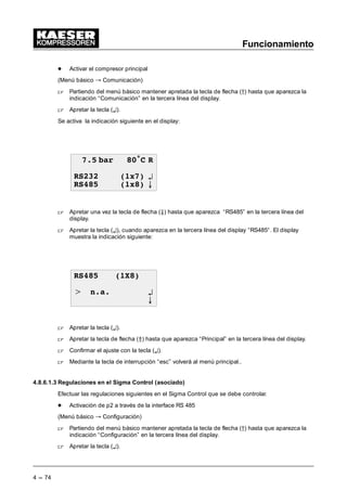 Funcionamiento
4 --- 72
- Cambiar la presión de la red p2
 Después de haber ajustado la diferencia de conmutación ---SD para la presión p1, apretar
una vez la tecla de flecha (Ä). En el display aparece la indicación siguiente:
 EDU • 5
6' EDU
S 63 EDU ¤
6' EDU E
 Apretando la tecla de aceptación aparece un cursor intermitente debajo del valor de pre-
sión p2.
 Con la tecla de flecha (Â) se puede aumentar la presión p2 y con la tecla de flecha(Ä)se
puede reducirla.
 Apretar la tecla (¤) para aceptar el valor de la presión p2 modificado.
 Apretar una vez la tecla de flecha (Ä) de manera que aparezca la diferencia de conmutación
---SD en la tercera línea del display.
 Apretando la tecla (¤) aparece un cursor intermitente debajo de la diferencia de conmuta-
ción ---SD.
 Con la tecla de flecha (Â) se puede aumentar la diferencia de conmutación ---SD y con la
tecla de flecha (Ä) se puede reducirla.
 Con la tecla (¤) se aceptará el nuevo valor ajustado.
(ver también capítulo 7.3.2.1.1)
4.8.6.1.2 Regulaciones en el SIGMA CONTROL principal
Efectuar las regulaciones siguientes en el Sigma Control que debe controlar ambos compresores.
- Ajustes previos del tiempo para el cambio entre p1 y p2
(Menú básico “ Configuración)
 Partiendo del menú básico mantener apretada la tecla de flecha (D) hasta que aparezca la
indicación “Configuración” en la tercera línea del display.
 Apretar la tecla (¤).
Se activa la indicación siguiente en el display:
 EDU • 5
*HQHUDOLGDGHV
5HJXODF SUHV ¤
0RGRUHJXODFLyQ E
 Apretar le tecla (¤) si se indican regulaciones de la presión en la tercera línea del display, en
la misma línea del display aparece “compresor”.
 Apretar la tecla de flecha (Ä) hasta que aparezca control de carga” en la tercera línea del
display.
 Apretar la tecla (¤).
 
