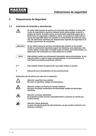 Indicaciones de seguridad
2 --- 4
2 Disposiciones de Seguridad
2.1 Aclaración de símbolos y advertencias
En estas instrucciones de servicio se encuentra este símbolo, en toda refe-
rencia de seguridad en aquellos trabajos donde exista peligro corporal o
peligro de muerte. En estos casos, es sumamente importante seguir las in-
strucciones de seguridad a rajatabla y actuar con prudencia. Estas instruc-
ciones de seguridad deben ser puestas en conocimiento de todos los usua-
rios. Se observarán asimismo las disposiciones vigentes de seguridad en el
trabajo y prevención de accidentes.
En las instrucciones de servicio encontrará este símbolo en los puntos
donde es sumamente importante seguir las directivas, prescripciones, refe-
rencias dadas y desarrollar el trabajo según se indica, para evitar daños y la
destrucción del controlador y/u otras piezas de la unidad.
Este símbolo señala una información importante acerca del producto, el ma-
nejo del mismo o sobre la parte correspondiente a la documentación a la
cual habrá que prestarse particular atención.
 Este símbolo indica las operaciones que debe realizar el usuario.
- Este punto es el característico de las enumeraciones.
Explicación de los letreros de aviso de la instalación:
Atención: superficie muy caliente.
No tocar la superficie: peligro de quemaduras.
Atención: peligro de muerte por tensión eléctrica.
No tocar las piezas conductoras de electricidad: peligro de descargas
eléctricas.
Atención: arranque automático.
El compresor puede arrancar automáticamente o ponerse en marcha por
control remoto.
Atención: piezas giratorias.
no tocar las piezas giratorias del compresor, ya que pueden ocasionar con-
tusiones y lesiones.
¡Atención!
Aviso
 
