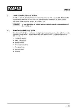 Funcionamiento
4 --- 77
4.8.6.2 Servicio combinado entre un compresor equipado con SIGMA CONTROL
y un compresor regulado por presostato
- Ejemplo 1
Un compresor BS 51nuevo, equipado con Sigma Control, debe funcionar como compresor
de carga base. Un compresor SK 26 ya existente ha de cubrir la demanda de aire compri-
mido durante la noche y el fin de semana.
Propuesta:
La regulación del presostato del compresor SK26 debería estar exactamente entre las pre-
siones programadas del compresor BS 51.
7,5 bar
SK
6,5 bar
7,0 bar
p1/BS
p2/BS
De ello resulta que se tiene que programar sólo el submenú p1/p2 del BS 51.
Si se activa durante el fin de semana o la noche la gama de presión p2, el SK 26 funciona
automáticamente como compresor de carga base.
 Cambio p1/p2 reloj (control carga, func.local)
 Ajustar los valores deseados (SP y SD) para p1 y p2
 Activar los tiempos de conmutación del reloj conmutador
- Ejemplo 2
Dos compresores con caudales idénticos, uno con SIGMA CONTROL y otro convencional,
trabajan alternando en carga base y carga máxima.
 Se tiene que programar el subprograma p1/p2 en el compresor con Sigma Control
según las especificaciones para el cambio de carga base.
 Ajustar los valores deseados (SP y SD) para p1 y p2.
 Ajustar los tiempos de conmutación o la frecuencia de impulsos en el menú control
carga.
 Se debe asignar uno de los contactos sin potencial S0.3,S S0.4 o S0.5 de modo funcio-
nal al subprograma p1/p2.
Así este contacto sirve para el cambio entre dos presostatos en el “compresor viejo” exi-
stente (ver ejemplo del esquema de conexiones).
 