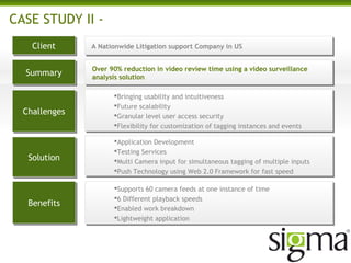 CASE STUDY II -
ClientClient
SummarySummary
ChallengesChallenges
SolutionSolution
BenefitsBenefits
A Nationwide Litigation support Company in US
Bringing usability and intuitiveness
Future scalability
Granular level user access security
Flexibility for customization of tagging instances and events
Application Development
Testing Services
Multi Camera input for simultaneous tagging of multiple inputs
Push Technology using Web 2.0 Framework for fast speed
Supports 60 camera feeds at one instance of time
6 Different playback speeds
Enabled work breakdown
Lightweight application
Over 90% reduction in video review time using a video surveillance
analysis solution
 