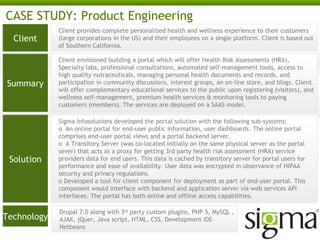 CASE STUDY: Product Engineering
Client

Client provides complete personalized health and wellness experience to their customers
(large corporations in the US) and their employees on a single platform. Client is based out
of Southern California.

Summary

Client envisioned building a portal which will offer Health Risk Assessments (HRA),
Specialty labs, professional consultations, automated self-management tools, access to
high quality nutraceuticals, managing personal health documents and records, and
participation in community discussions, interest groups, an on-line store, and blogs. Client
will offer complementary educational services to the public upon registering (visitors), and
wellness self-management, premium health services & monitoring tools to paying
customers (members). The services are deployed on a SAAS model.

Solution

Technology

Sigma Infosolutions developed the portal solution with the following sub-systems:
o An online portal for end-user public information, user dashboards. The online portal
comprises end-user portal views and a portal backend server.
o A Transitory Server (was co-located initially on the same physical server as the portal
sever) that acts as a proxy for getting 3rd party health risk assessment (HRA) service
providers data for end users. This data is cached by transitory server for portal users for
performance and ease of availability. User data was encrypted in observance of HIPAA
security and privacy regulations.
o Developed a tool for client component for deployment as part of end-user portal. This
component would interface with backend and application server via web services API
interfaces. The portal has both online and offline access capabilities.
Drupal 7.0 along with 3rd party custom plugins, PHP 5, MySQL ,
AJAX, jQuery, Java script, HTML, CSS, Development IDE- Netbeans

 