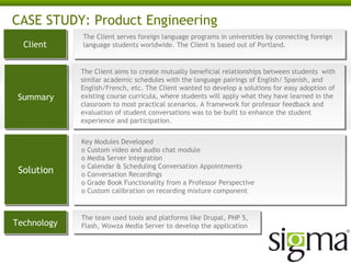 CASE STUDY: Product Engineering
Client
Client

Summary
Summary

Solution
Solution

Technology
Technology

The Client serves foreign language programs in universities by connecting foreign
The Client serves foreign language programs in universities by connecting foreign
language students worldwide. The Client is based out of Portland.
language students worldwide. The Client is based out of Portland.

The Client aims to create mutually beneficial relationships between students with
The Client aims to create mutually beneficial relationships between students with
similar academic schedules with the language pairings of English/ Spanish, and
similar academic schedules with the language pairings of English/ Spanish, and
English/French, etc. The Client wanted to develop a solutions for easy adoption of
English/French, etc. The Client wanted to develop a solutions for easy adoption of
existing course curricula, where students will apply what they have learned in the
existing course curricula, where students will apply what they have learned in the
classroom to most practical scenarios. A framework for professor feedback and
classroom to most practical scenarios. A framework for professor feedback and
evaluation of student conversations was to be built to enhance the student
evaluation of student conversations was to be built to enhance the student
experience and participation.
experience and participation.
Key Modules Developed
Key Modules Developed
o Custom video and audio chat module
o Custom video and audio chat module
o Media Server integration
o Media Server integration
o Calendar & Scheduling Conversation Appointments
o Calendar & Scheduling Conversation Appointments
o Conversation Recordings
o Conversation Recordings
o Grade Book Functionality from a Professor Perspective
o Grade Book Functionality from a Professor Perspective
o Custom calibration on recording mixture component
o Custom calibration on recording mixture component

The team used tools and platforms like Drupal, PHP 5,
The team used tools and platforms like Drupal, PHP 5,
Flash, Wowza Media Server to develop the application
Flash, Wowza Media Server to develop the application

 