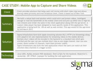 CASE STUDY: Mobile App to Capture and Share Videos
Client
Client

Client provides solutions that helps users tell stories with short video clips and allows
Client provides solutions that helps users tell stories with short video clips and allows
sharing videos privately and even broadcast them, Client is based out of New York.
sharing videos privately and even broadcast them, Client is based out of New York.

Summary
Summary

We built a robust back-end solution which could stich and stream videos, intelligent
We built a robust back-end solution which could stich and stream videos, intelligent
enough to read the bandwidth at the mobile client-end and pick up either low or high bit
enough to read the bandwidth at the mobile client-end and pick up either low or high bit
rate streams and render the same in the client application along with the api server. A
rate streams and render the same in the client application along with the api server. A
custom video player has been designed to meet specific needs of this application. This
custom video player has been designed to meet specific needs of this application. This
application is being built for iOS as well as web version. This app would hit the app store
application is being built for iOS as well as web version. This app would hit the app store
by mid March 2013.
by mid March 2013.

Solution
Solution

Sigma Infosolutions have built apple streaming solution HLS (( HTTP Live Streaming) along
Sigma Infosolutions have built apple streaming solution HLS HTTP Live Streaming) along
with adaptive bit rate implementation for streaming videos to the mobile devices.
with adaptive bit rate implementation for streaming videos to the mobile devices.
Multiple short videos will be encoded in the backend to a standard size which gets
Multiple short videos will be encoded in the backend to a standard size which gets
stitched and the user can see multiple short clips as one single channel. User can now
stitched and the user can see multiple short clips as one single channel. User can now
create, share number of channels, mark them private/ public.
create, share number of channels, mark them private/ public.
Sigma Infosolutions also built the web application where the users can watch all their
Sigma Infosolutions also built the web application where the users can watch all their
stitched video channels in a bigger screen.
stitched video channels in a bigger screen.

Technology
Technology

Java/J2EE, MySQL (Amazon RDS database), Shell scripts for the backend, Objective C,
Java/J2EE, MySQL (Amazon RDS database), Shell scripts for the backend, Objective C,
Javascript, JSP, HTML5, jwplayer for building the web application
Javascript, JSP, HTML5, jwplayer for building the web application

 