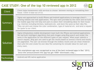 CASE STUDY: One of the top 10 reviewed app in 2012
Client
Client

Client helps homeowners with services to choose between moving or remodeling their
Client helps homeowners with services to choose between moving or remodeling their
house. Client is base out of CA.
house. Client is base out of CA.

Summary
Summary

Sigma was approached to build iPhone and Android applications to leverage client’s
Sigma was approached to build iPhone and Android applications to leverage client’s
existing website and web applications. The api's were provided by the client and we built
existing website and web applications. The api's were provided by the client and we built
the mobile apps that will help end users to select their remodeling ideas for their house
the mobile apps that will help end users to select their remodeling ideas for their house
e.g. interiors including kitchens, bedrooms etc. and store the same as their idea file.
e.g. interiors including kitchens, bedrooms etc. and store the same as their idea file.
They can pick and choose the color combination, type of material etc. and send a request
They can pick and choose the color combination, type of material etc. and send a request
for quote to our client.
for quote to our client.

Solution
Solution

Sigma Infosolutions mobile development team built the iPhone and Android applications.
Sigma Infosolutions mobile development team built the iPhone and Android applications.
We had built intelligent algorithms that pulls images using Bing search and render the
We had built intelligent algorithms that pulls images using Bing search and render the
same in the application for the different types of user request. When auser submits a
same in the application for the different types of user request. When auser submits a
search request, Bing api's are used to get the results based on several criteria and results
search request, Bing api's are used to get the results based on several criteria and results
are paginated. The user can browse through the endless results and can chose whatever
are paginated. The user can browse through the endless results and can chose whatever
that suits him and create his own idea file containing his remodel ideas for each and
that suits him and create his own idea file containing his remodel ideas for each and
every room.
every room.
  
This smartphone app was recognized as one of the best reviewed apps in Dec’ 2012.
This smartphone app was recognized as one of the best reviewed apps in Dec’ 2012.
 Since this announcement this app has got 1000+ downloads a day...
 Since this announcement this app has got 1000+ downloads a day...

Technology
Technology

Android and iOS native application
Android and iOS native application

 
