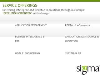 SERVICE OFFERINGS
Delivering Intelligent and Reliable IT solutions through our unique
‘EXECUTION ORIENTED’ methodology

APPLICATION DEVELOPMENT

PORTAL & eCommerce

BUSINESS INTELLIGENCE &
REPORTING

APPLICATION MAINTENANCE
& MIGRATION

MOBILE ENGINEERING

TESTING & QA

CRM & ERP

 