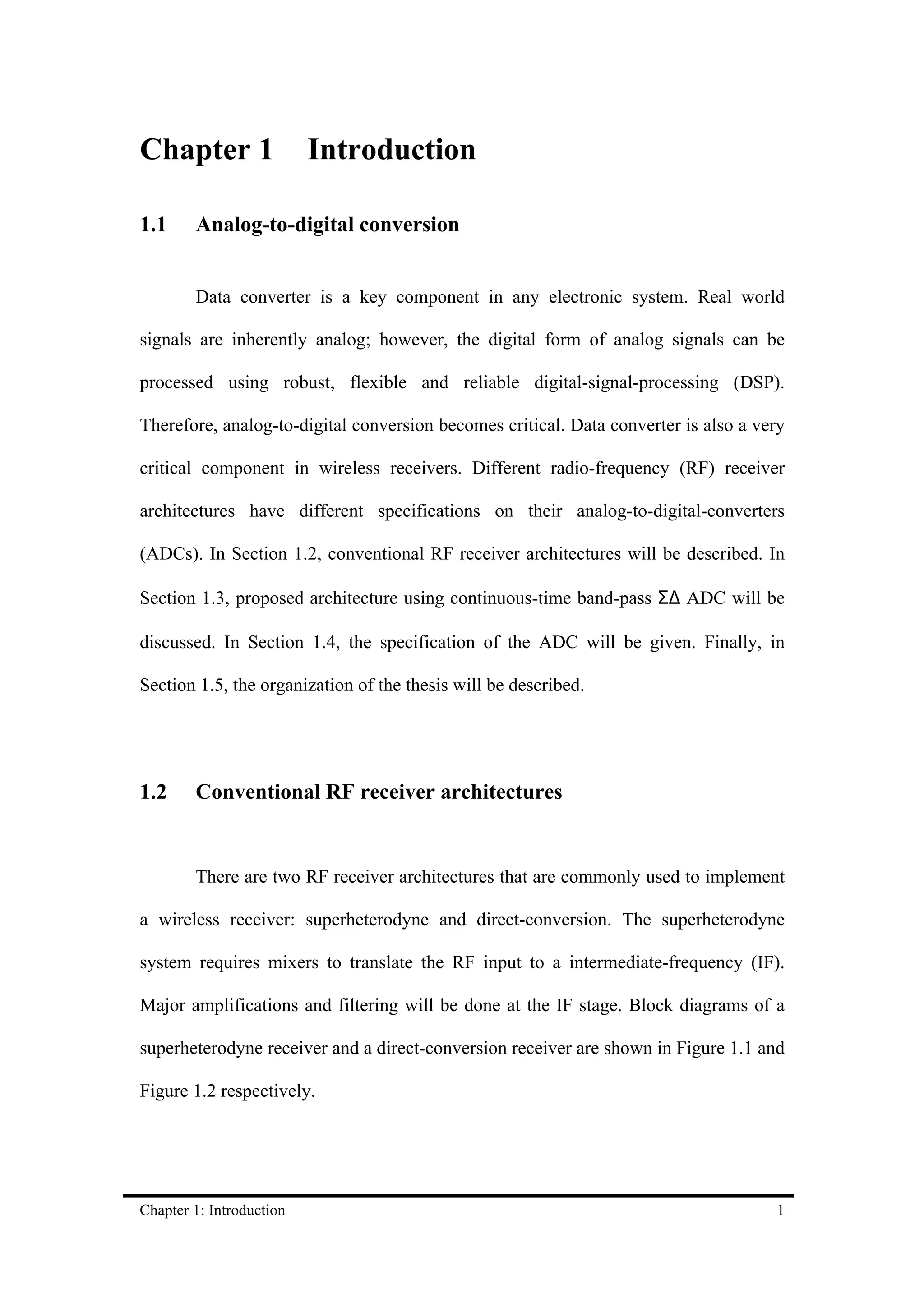 Chapter 1                 Introduction

1.1     Analog-to-digital conversion


        Data converter is a key component in any electronic system. Real world

signals are inherently analog; however, the digital form of analog signals can be

processed using robust, flexible and reliable digital-signal-processing (DSP).

Therefore, analog-to-digital conversion becomes critical. Data converter is also a very

critical component in wireless receivers. Different radio-frequency (RF) receiver

architectures have different specifications on their analog-to-digital-converters

(ADCs). In Section 1.2, conventional RF receiver architectures will be described. In

Section 1.3, proposed architecture using continuous-time band-pass Σ∆ ADC will be

discussed. In Section 1.4, the specification of the ADC will be given. Finally, in

Section 1.5, the organization of the thesis will be described.




1.2     Conventional RF receiver architectures


        There are two RF receiver architectures that are commonly used to implement

a wireless receiver: superheterodyne and direct-conversion. The superheterodyne

system requires mixers to translate the RF input to a intermediate-frequency (IF).

Major amplifications and filtering will be done at the IF stage. Block diagrams of a

superheterodyne receiver and a direct-conversion receiver are shown in Figure 1.1 and

Figure 1.2 respectively.




Chapter 1: Introduction                                                              1
 