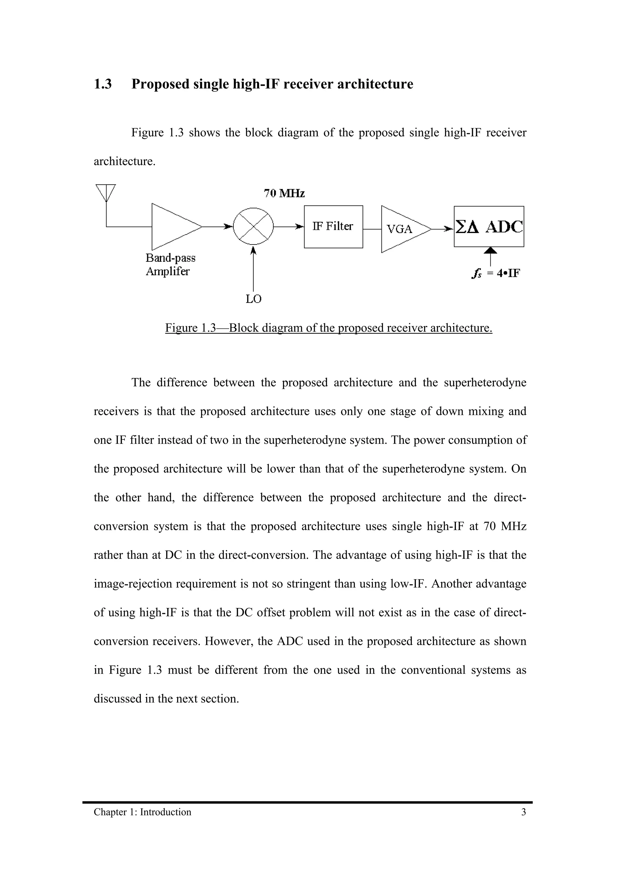 1.3     Proposed single high-IF receiver architecture


        Figure 1.3 shows the block diagram of the proposed single high-IF receiver

architecture.




                Figure 1.3—Block diagram of the proposed receiver architecture.



        The difference between the proposed architecture and the superheterodyne

receivers is that the proposed architecture uses only one stage of down mixing and

one IF filter instead of two in the superheterodyne system. The power consumption of

the proposed architecture will be lower than that of the superheterodyne system. On

the other hand, the difference between the proposed architecture and the direct-

conversion system is that the proposed architecture uses single high-IF at 70 MHz

rather than at DC in the direct-conversion. The advantage of using high-IF is that the

image-rejection requirement is not so stringent than using low-IF. Another advantage

of using high-IF is that the DC offset problem will not exist as in the case of direct-

conversion receivers. However, the ADC used in the proposed architecture as shown

in Figure 1.3 must be different from the one used in the conventional systems as

discussed in the next section.




Chapter 1: Introduction                                                              3
 