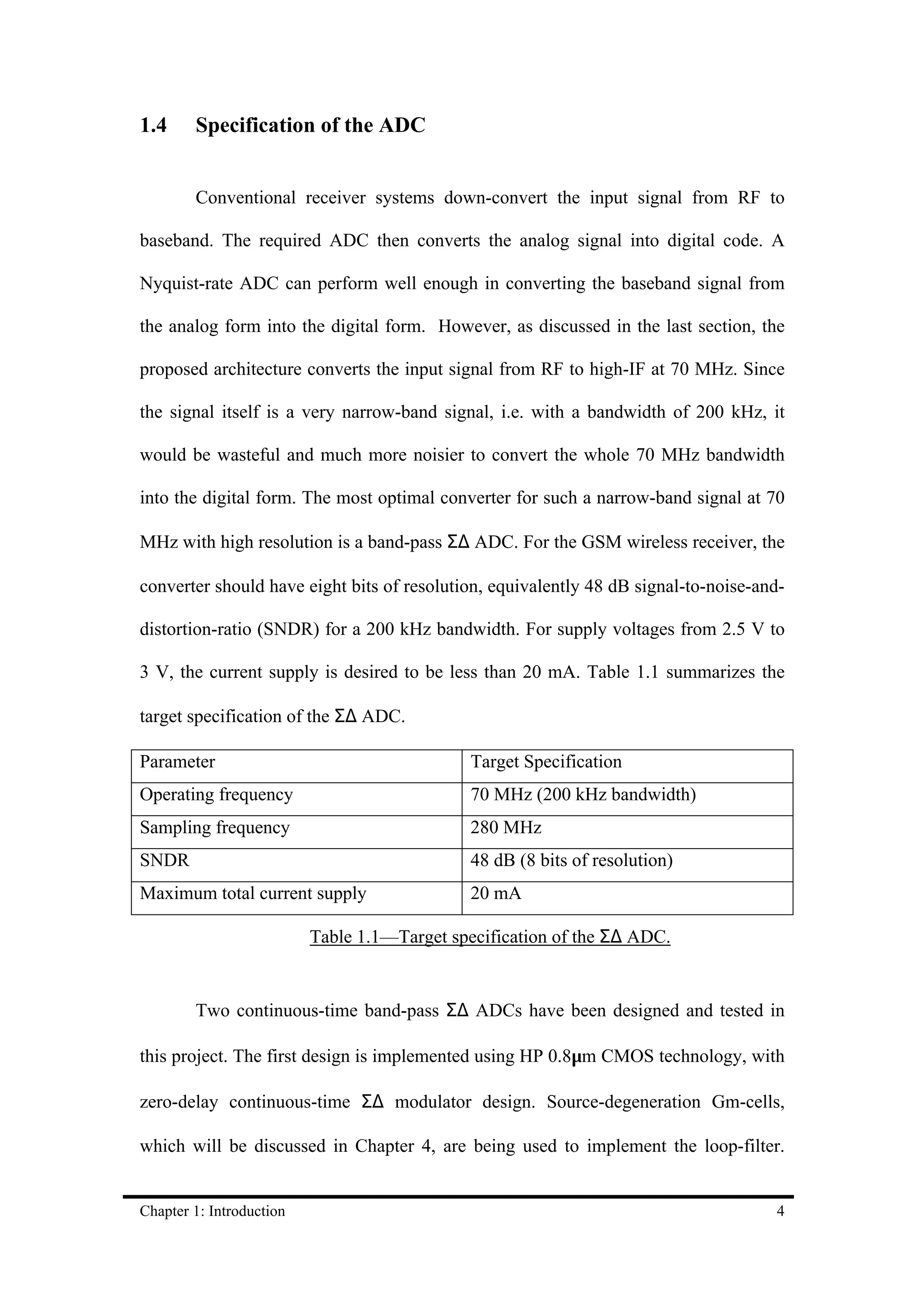 1.4     Specification of the ADC


        Conventional receiver systems down-convert the input signal from RF to

baseband. The required ADC then converts the analog signal into digital code. A

Nyquist-rate ADC can perform well enough in converting the baseband signal from

the analog form into the digital form. However, as discussed in the last section, the

proposed architecture converts the input signal from RF to high-IF at 70 MHz. Since

the signal itself is a very narrow-band signal, i.e. with a bandwidth of 200 kHz, it

would be wasteful and much more noisier to convert the whole 70 MHz bandwidth

into the digital form. The most optimal converter for such a narrow-band signal at 70

MHz with high resolution is a band-pass Σ∆ ADC. For the GSM wireless receiver, the

converter should have eight bits of resolution, equivalently 48 dB signal-to-noise-and-

distortion-ratio (SNDR) for a 200 kHz bandwidth. For supply voltages from 2.5 V to

3 V, the current supply is desired to be less than 20 mA. Table 1.1 summarizes the

target specification of the Σ∆ ADC.

Parameter                                     Target Specification
Operating frequency                           70 MHz (200 kHz bandwidth)
Sampling frequency                            280 MHz
SNDR                                          48 dB (8 bits of resolution)
Maximum total current supply                  20 mA

                          Table 1.1—Target specification of the Σ∆ ADC.


        Two continuous-time band-pass Σ∆ ADCs have been designed and tested in

this project. The first design is implemented using HP 0.8µm CMOS technology, with

zero-delay continuous-time Σ∆ modulator design. Source-degeneration Gm-cells,

which will be discussed in Chapter 4, are being used to implement the loop-filter.


Chapter 1: Introduction                                                              4
 