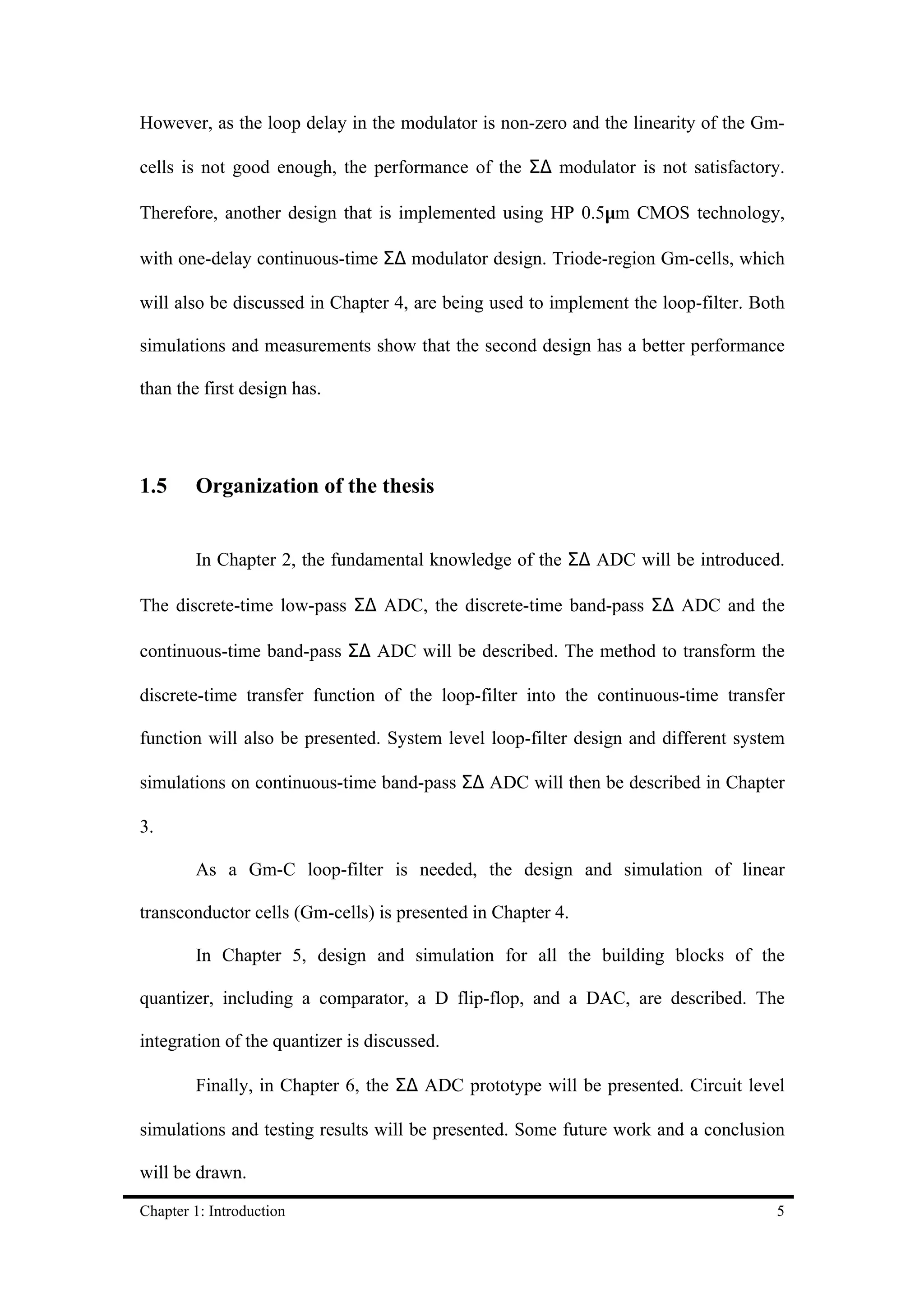 However, as the loop delay in the modulator is non-zero and the linearity of the Gm-

cells is not good enough, the performance of the Σ∆ modulator is not satisfactory.

Therefore, another design that is implemented using HP 0.5µm CMOS technology,

with one-delay continuous-time Σ∆ modulator design. Triode-region Gm-cells, which

will also be discussed in Chapter 4, are being used to implement the loop-filter. Both

simulations and measurements show that the second design has a better performance

than the first design has.




1.5     Organization of the thesis


        In Chapter 2, the fundamental knowledge of the Σ∆ ADC will be introduced.

The discrete-time low-pass Σ∆ ADC, the discrete-time band-pass Σ∆ ADC and the

continuous-time band-pass Σ∆ ADC will be described. The method to transform the

discrete-time transfer function of the loop-filter into the continuous-time transfer

function will also be presented. System level loop-filter design and different system

simulations on continuous-time band-pass Σ∆ ADC will then be described in Chapter

3.

        As a Gm-C loop-filter is needed, the design and simulation of linear

transconductor cells (Gm-cells) is presented in Chapter 4.

        In Chapter 5, design and simulation for all the building blocks of the

quantizer, including a comparator, a D flip-flop, and a DAC, are described. The

integration of the quantizer is discussed.

        Finally, in Chapter 6, the Σ∆ ADC prototype will be presented. Circuit level

simulations and testing results will be presented. Some future work and a conclusion

will be drawn.

Chapter 1: Introduction                                                             5
 