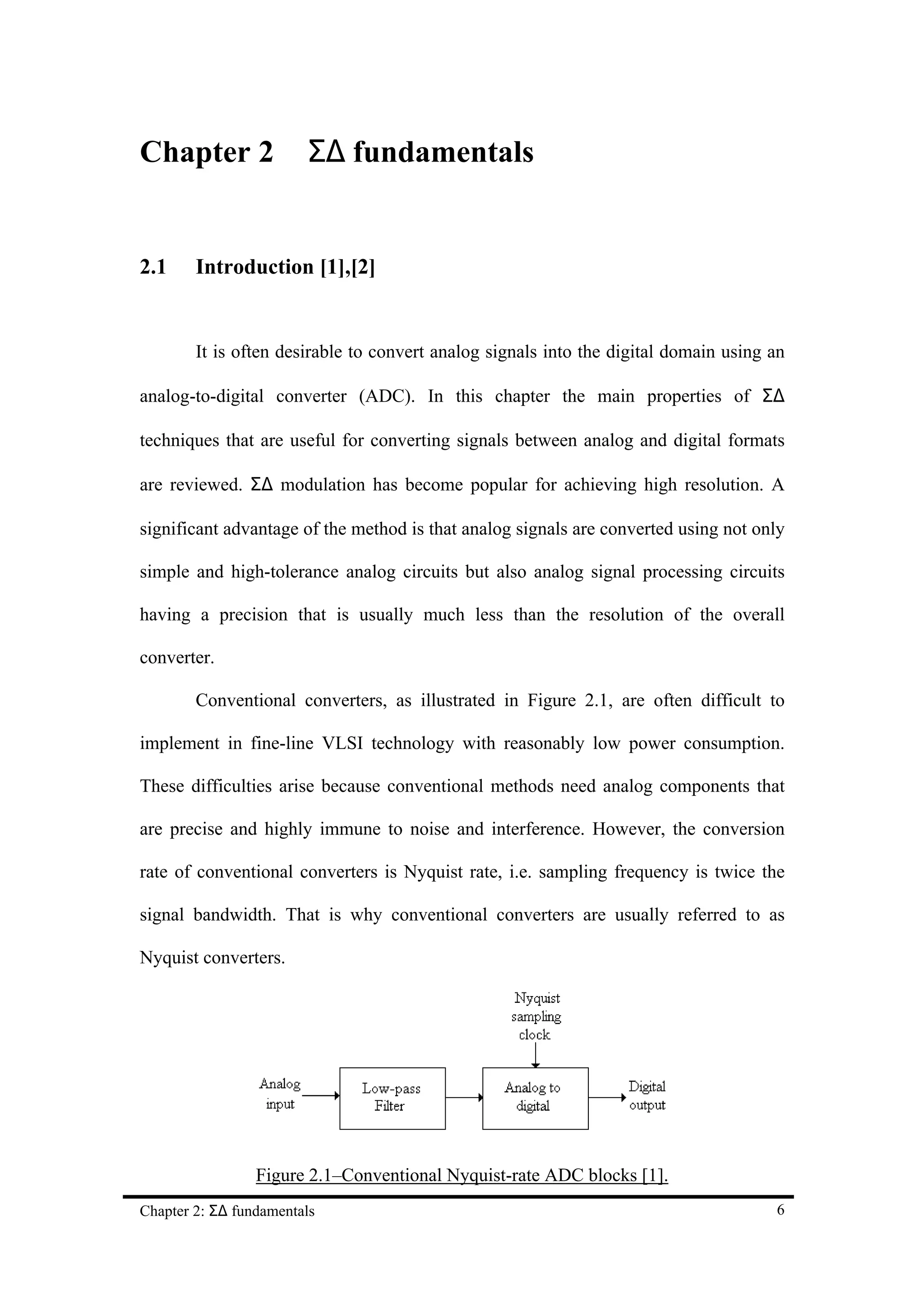 Chapter 2               Σ∆ fundamentals


2.1     Introduction [1],[2]


        It is often desirable to convert analog signals into the digital domain using an

analog-to-digital converter (ADC). In this chapter the main properties of Σ∆

techniques that are useful for converting signals between analog and digital formats

are reviewed. Σ∆ modulation has become popular for achieving high resolution. A

significant advantage of the method is that analog signals are converted using not only

simple and high-tolerance analog circuits but also analog signal processing circuits

having a precision that is usually much less than the resolution of the overall

converter.

        Conventional converters, as illustrated in Figure 2.1, are often difficult to

implement in fine-line VLSI technology with reasonably low power consumption.

These difficulties arise because conventional methods need analog components that

are precise and highly immune to noise and interference. However, the conversion

rate of conventional converters is Nyquist rate, i.e. sampling frequency is twice the

signal bandwidth. That is why conventional converters are usually referred to as

Nyquist converters.




                 Figure 2.1–Conventional Nyquist-rate ADC blocks [1].
Chapter 2: Σ∆ fundamentals                                                            6
 