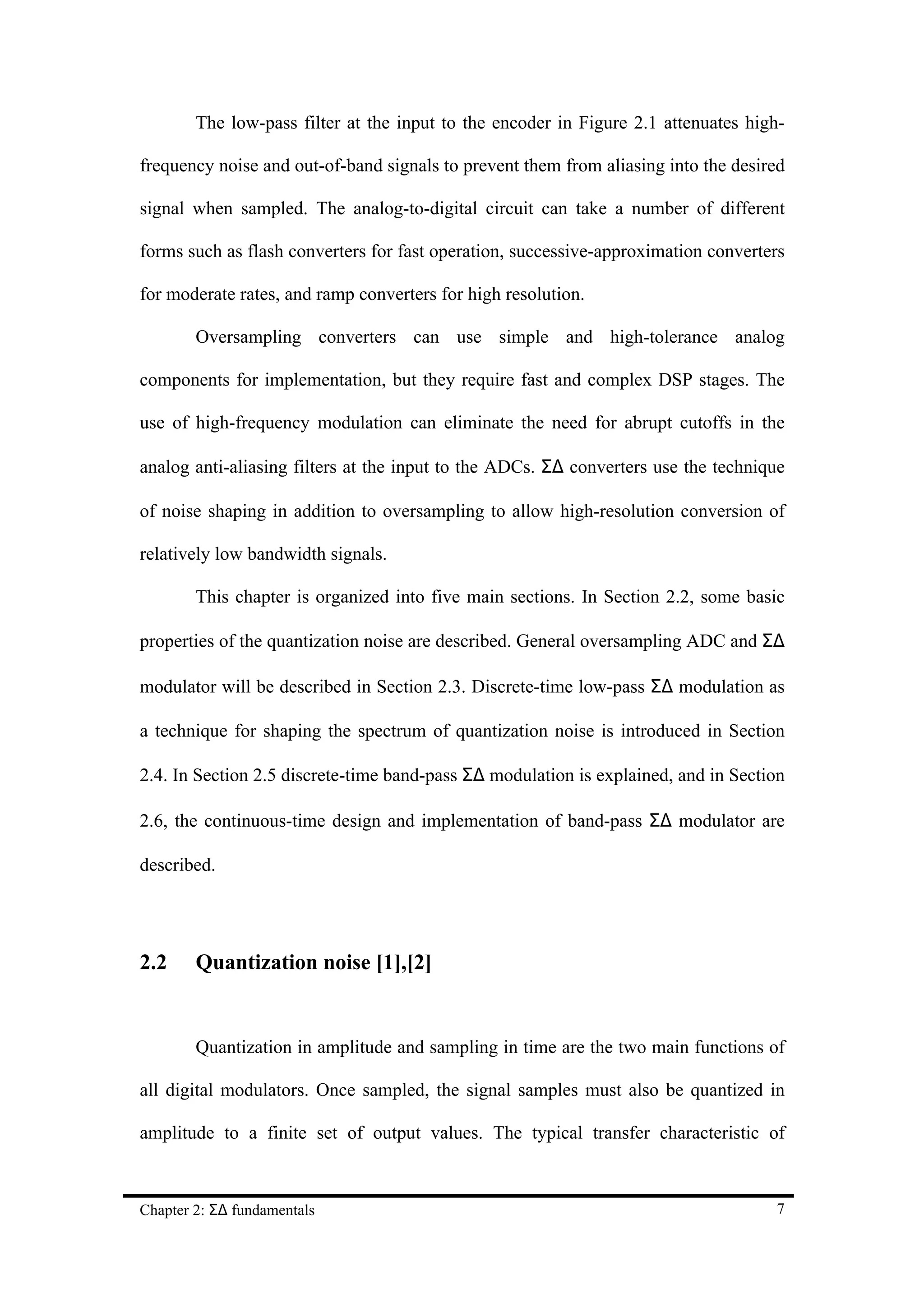 The low-pass filter at the input to the encoder in Figure 2.1 attenuates high-

frequency noise and out-of-band signals to prevent them from aliasing into the desired

signal when sampled. The analog-to-digital circuit can take a number of different

forms such as flash converters for fast operation, successive-approximation converters

for moderate rates, and ramp converters for high resolution.

        Oversampling converters can use simple and high-tolerance analog

components for implementation, but they require fast and complex DSP stages. The

use of high-frequency modulation can eliminate the need for abrupt cutoffs in the

analog anti-aliasing filters at the input to the ADCs. Σ∆ converters use the technique

of noise shaping in addition to oversampling to allow high-resolution conversion of

relatively low bandwidth signals.

        This chapter is organized into five main sections. In Section 2.2, some basic

properties of the quantization noise are described. General oversampling ADC and Σ∆

modulator will be described in Section 2.3. Discrete-time low-pass Σ∆ modulation as

a technique for shaping the spectrum of quantization noise is introduced in Section

2.4. In Section 2.5 discrete-time band-pass Σ∆ modulation is explained, and in Section

2.6, the continuous-time design and implementation of band-pass Σ∆ modulator are

described.




2.2     Quantization noise [1],[2]


        Quantization in amplitude and sampling in time are the two main functions of

all digital modulators. Once sampled, the signal samples must also be quantized in

amplitude to a finite set of output values. The typical transfer characteristic of



Chapter 2: Σ∆ fundamentals                                                          7
 