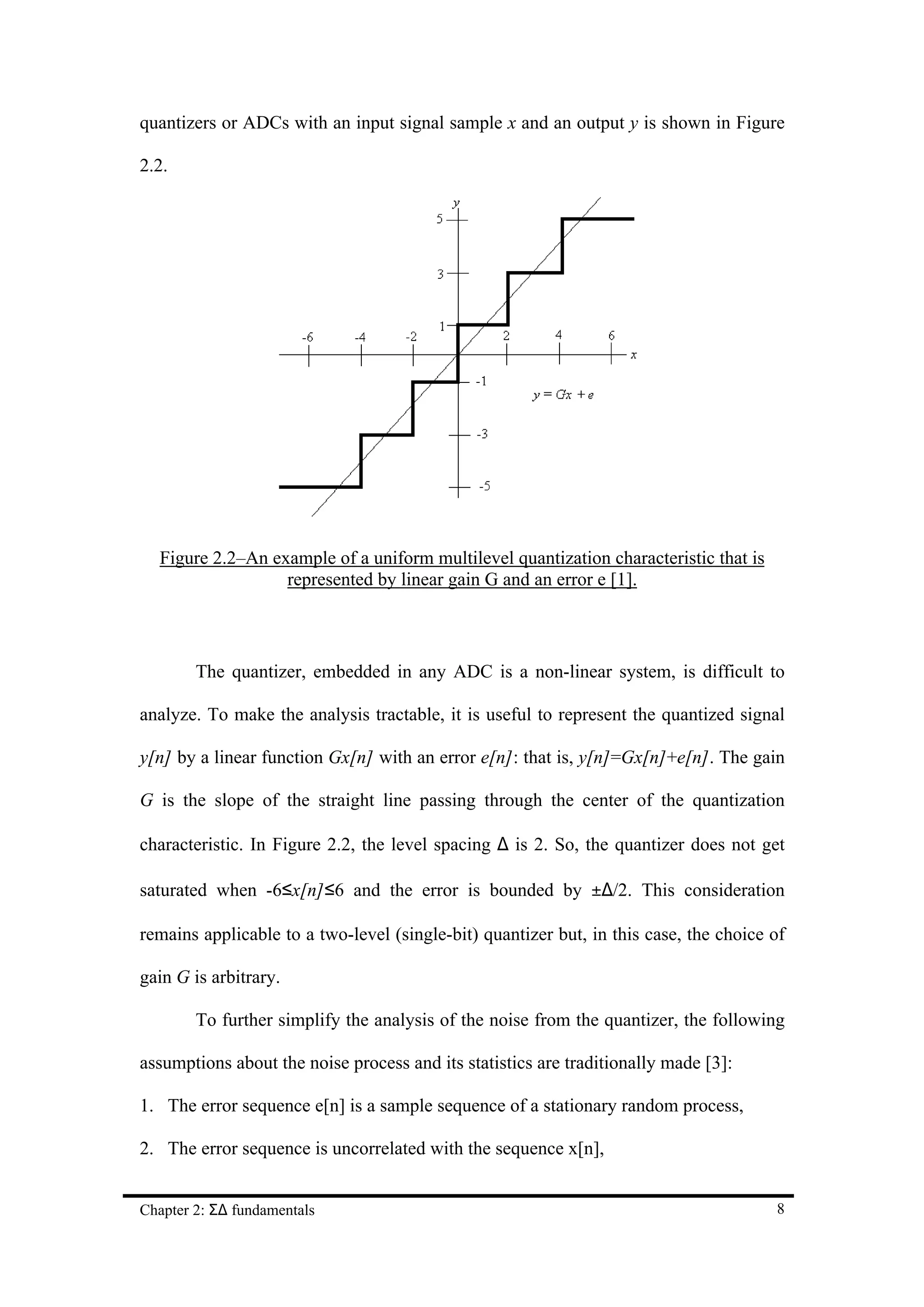 quantizers or ADCs with an input signal sample x and an output y is shown in Figure

2.2.




  Figure 2.2–An example of a uniform multilevel quantization characteristic that is
                  represented by linear gain G and an error e [1].



        The quantizer, embedded in any ADC is a non-linear system, is difficult to

analyze. To make the analysis tractable, it is useful to represent the quantized signal

y[n] by a linear function Gx[n] with an error e[n]: that is, y[n]=Gx[n]+e[n]. The gain

G is the slope of the straight line passing through the center of the quantization

characteristic. In Figure 2.2, the level spacing ∆ is 2. So, the quantizer does not get

saturated when -6≤x[n]≤6 and the error is bounded by ±∆/2. This consideration

remains applicable to a two-level (single-bit) quantizer but, in this case, the choice of

gain G is arbitrary.

        To further simplify the analysis of the noise from the quantizer, the following

assumptions about the noise process and its statistics are traditionally made [3]:

1. The error sequence e[n] is a sample sequence of a stationary random process,

2. The error sequence is uncorrelated with the sequence x[n],


Chapter 2: Σ∆ fundamentals                                                             8
 