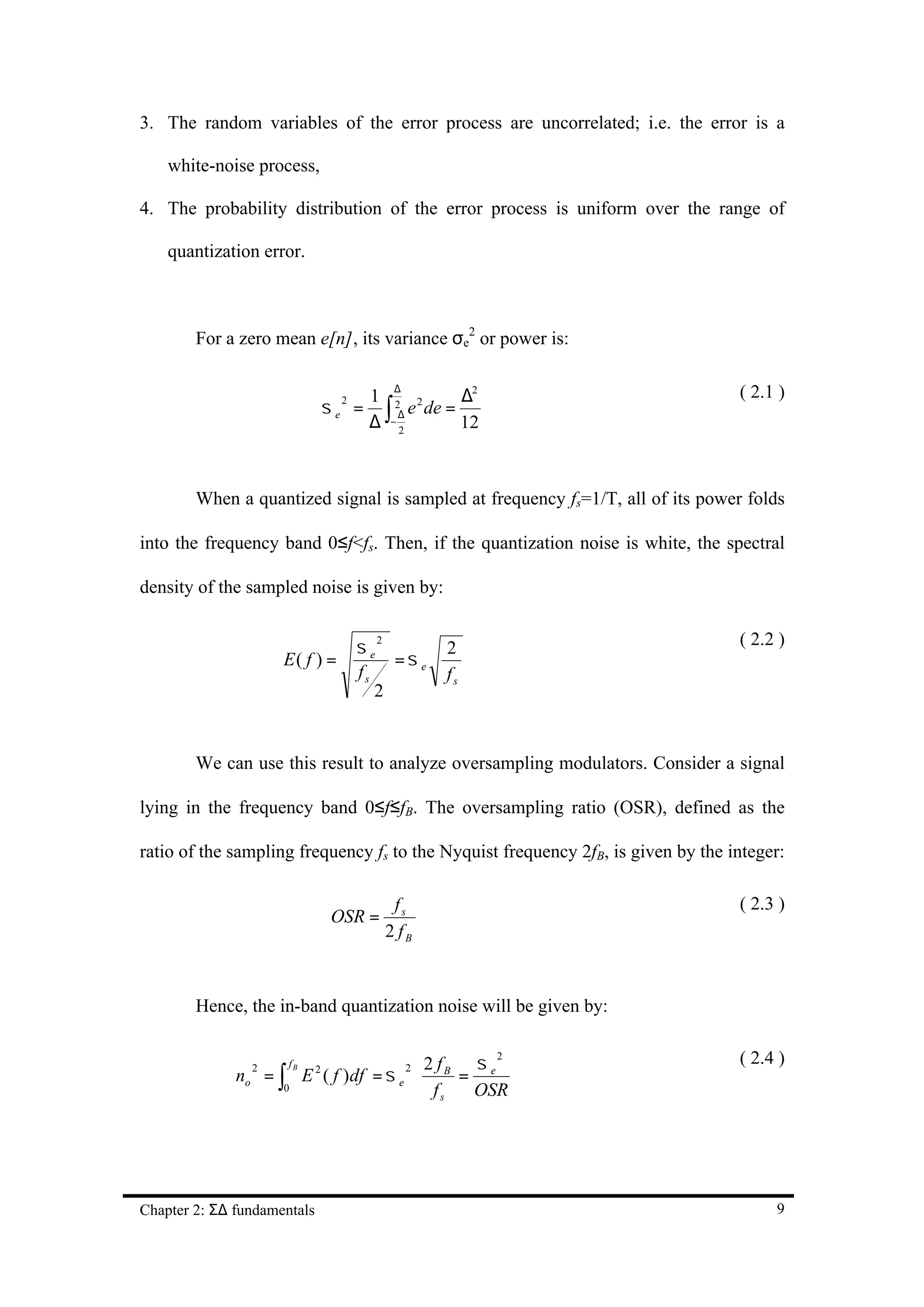 3. The random variables of the error process are uncorrelated; i.e. the error is a

    white-noise process,

4. The probability distribution of the error process is uniform over the range of

    quantization error.



        For a zero mean e[n], its variance σe2 or power is:

                                            ∆
                                        1 2 2         ∆2                          ( 2.1 )
                                        ∆ ∫− 2
                                 σe =          e de =
                                  2
                                             ∆
                                                      12



        When a quantized signal is sampled at frequency fs=1/T, all of its power folds

into the frequency band 0≤f<fs. Then, if the quantization noise is white, the spectral

density of the sampled noise is given by:


                                      σe
                                         2
                                                    2                             ( 2.2 )
                     E( f ) =              =σe
                                      fs            fs
                                         2


        We can use this result to analyze oversampling modulators. Consider a signal

lying in the frequency band 0≤f≤fB. The oversampling ratio (OSR), defined as the

ratio of the sampling frequency fs to the Nyquist frequency 2fB, is given by the integer:

                                              fs                                  ( 2.3 )
                                 OSR =
                                             2 fB



        Hence, the in-band quantization noise will be given by:


                                                 σ                                ( 2.4 )
                                                           2
                                             2f
              no = ∫
                       fB
                            E ( f )df = σ e ⋅ B = e
                2            2                  2
                     0                        fs OSR




Chapter 2: Σ∆ fundamentals                                                             9
 