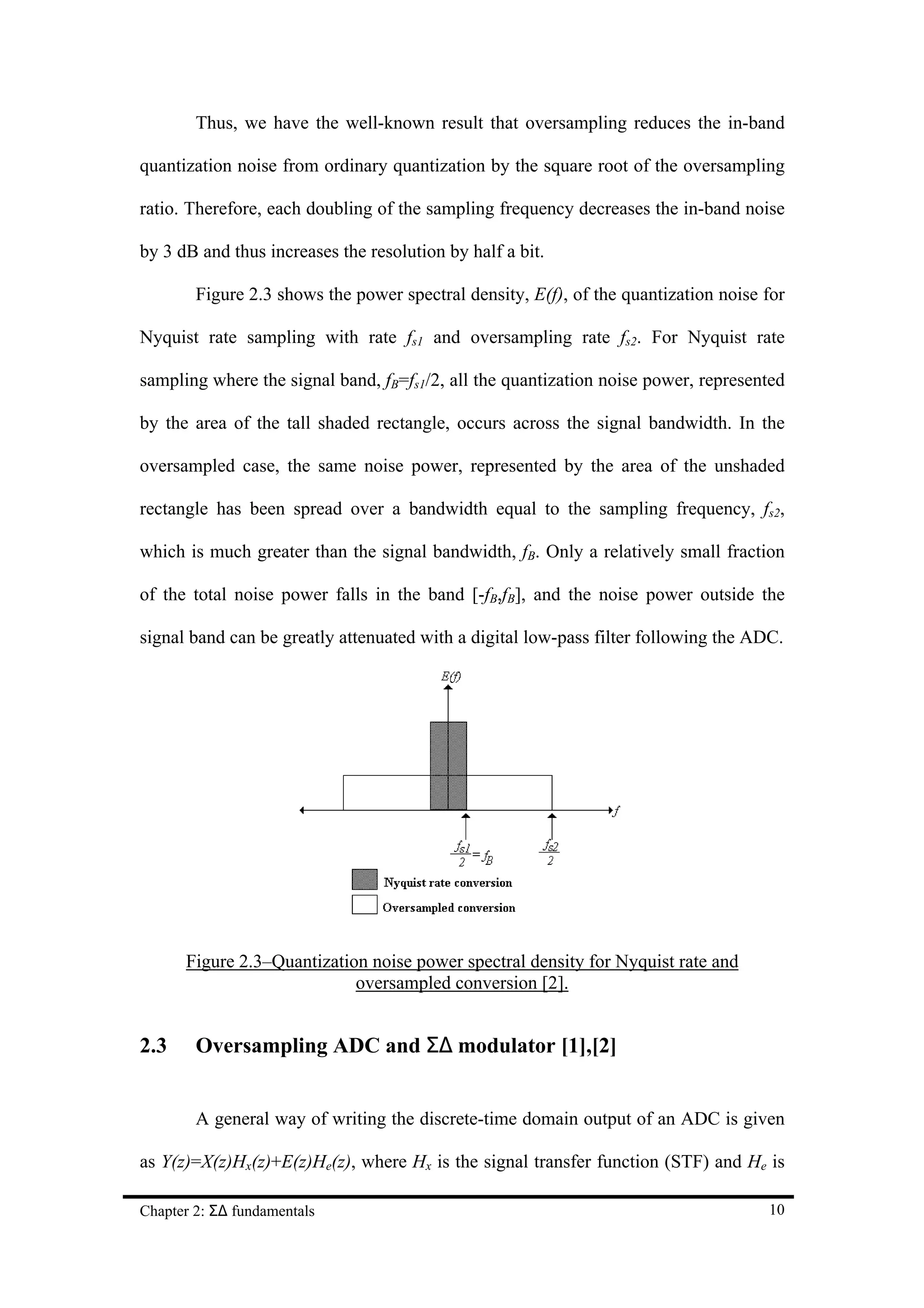 Thus, we have the well-known result that oversampling reduces the in-band

quantization noise from ordinary quantization by the square root of the oversampling

ratio. Therefore, each doubling of the sampling frequency decreases the in-band noise

by 3 dB and thus increases the resolution by half a bit.

        Figure 2.3 shows the power spectral density, E(f), of the quantization noise for

Nyquist rate sampling with rate fs1 and oversampling rate fs2. For Nyquist rate

sampling where the signal band, fB=fs1/2, all the quantization noise power, represented

by the area of the tall shaded rectangle, occurs across the signal bandwidth. In the

oversampled case, the same noise power, represented by the area of the unshaded

rectangle has been spread over a bandwidth equal to the sampling frequency, fs2,

which is much greater than the signal bandwidth, fB. Only a relatively small fraction

of the total noise power falls in the band [-fB,fB], and the noise power outside the

signal band can be greatly attenuated with a digital low-pass filter following the ADC.




      Figure 2.3–Quantization noise power spectral density for Nyquist rate and
                            oversampled conversion [2].


2.3     Oversampling ADC and Σ∆ modulator [1],[2]


        A general way of writing the discrete-time domain output of an ADC is given

as Y(z)=X(z)Hx(z)+E(z)He(z), where Hx is the signal transfer function (STF) and He is

Chapter 2: Σ∆ fundamentals                                                           10
 