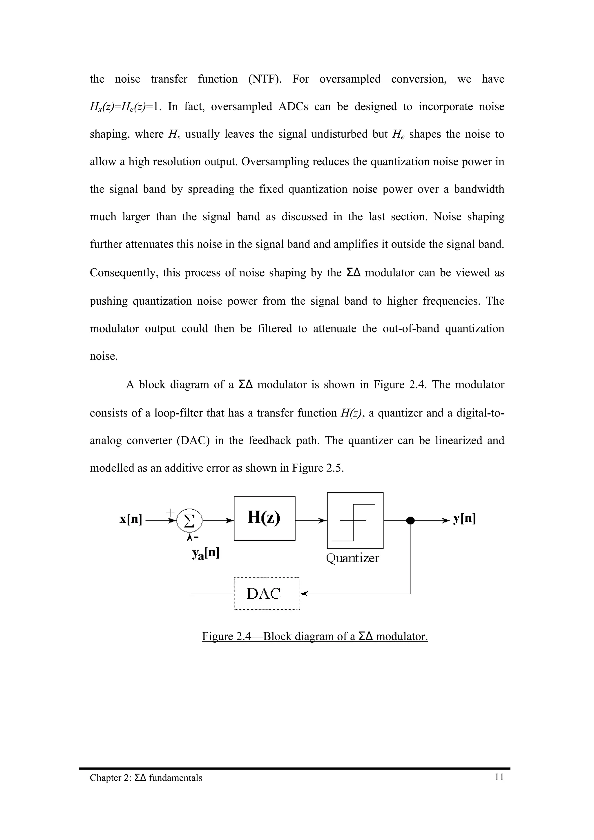 the noise transfer function (NTF). For oversampled conversion, we have

Hx(z)=He(z)=1. In fact, oversampled ADCs can be designed to incorporate noise

shaping, where Hx usually leaves the signal undisturbed but He shapes the noise to

allow a high resolution output. Oversampling reduces the quantization noise power in

the signal band by spreading the fixed quantization noise power over a bandwidth

much larger than the signal band as discussed in the last section. Noise shaping

further attenuates this noise in the signal band and amplifies it outside the signal band.

Consequently, this process of noise shaping by the Σ∆ modulator can be viewed as

pushing quantization noise power from the signal band to higher frequencies. The

modulator output could then be filtered to attenuate the out-of-band quantization

noise.

         A block diagram of a Σ∆ modulator is shown in Figure 2.4. The modulator

consists of a loop-filter that has a transfer function H(z), a quantizer and a digital-to-

analog converter (DAC) in the feedback path. The quantizer can be linearized and

modelled as an additive error as shown in Figure 2.5.




                         Figure 2.4—Block diagram of a Σ∆ modulator.




Chapter 2: Σ∆ fundamentals                                                             11
 