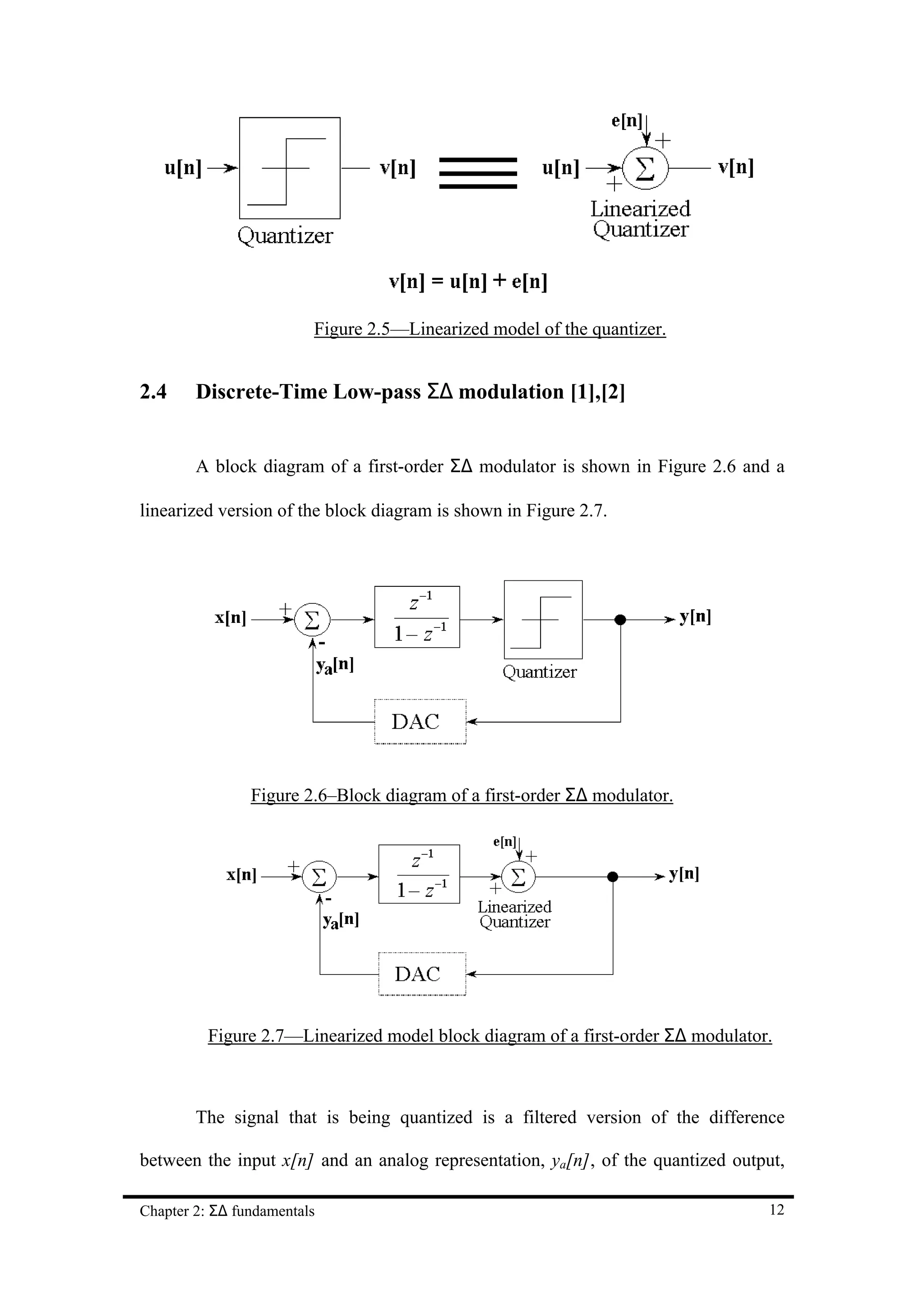 Figure 2.5—Linearized model of the quantizer.


2.4     Discrete-Time Low-pass Σ∆ modulation [1],[2]


        A block diagram of a first-order Σ∆ modulator is shown in Figure 2.6 and a

linearized version of the block diagram is shown in Figure 2.7.




                Figure 2.6–Block diagram of a first-order Σ∆ modulator.




          Figure 2.7—Linearized model block diagram of a first-order Σ∆ modulator.



        The signal that is being quantized is a filtered version of the difference

between the input x[n] and an analog representation, ya[n], of the quantized output,

Chapter 2: Σ∆ fundamentals                                                       12
 