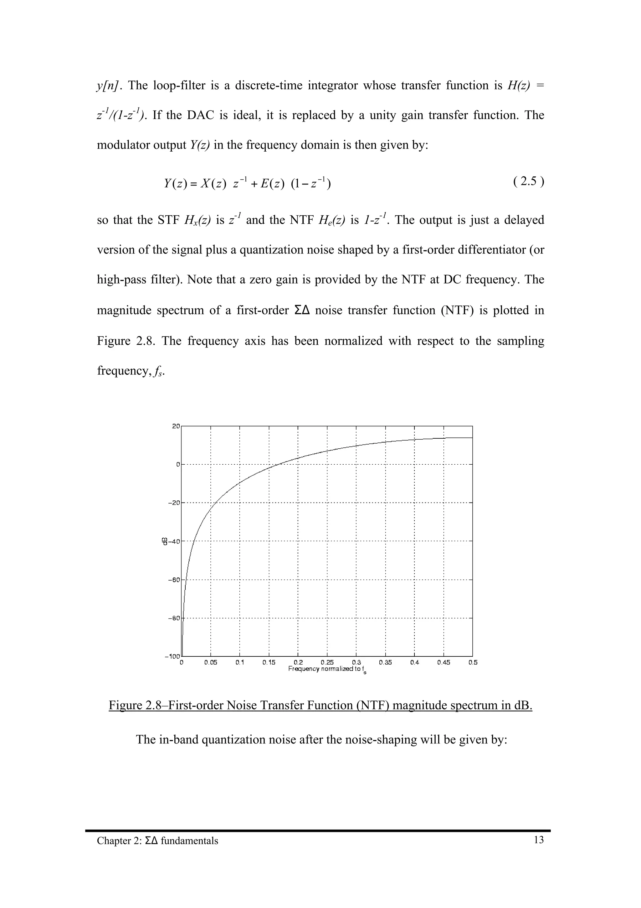 y[n]. The loop-filter is a discrete-time integrator whose transfer function is H(z) =

z-1/(1-z-1). If the DAC is ideal, it is replaced by a unity gain transfer function. The

modulator output Y(z) in the frequency domain is then given by:

              Y ( z ) = X ( z ) ⋅ z −1 + E ( z ) ⋅ (1 − z −1 )                     ( 2.5 )


so that the STF Hx(z) is z-1 and the NTF He(z) is 1-z-1. The output is just a delayed

version of the signal plus a quantization noise shaped by a first-order differentiator (or

high-pass filter). Note that a zero gain is provided by the NTF at DC frequency. The

magnitude spectrum of a first-order Σ∆ noise transfer function (NTF) is plotted in

Figure 2.8. The frequency axis has been normalized with respect to the sampling

frequency, fs.




  Figure 2.8–First-order Noise Transfer Function (NTF) magnitude spectrum in dB.

        The in-band quantization noise after the noise-shaping will be given by:




Chapter 2: Σ∆ fundamentals                                                             13
 