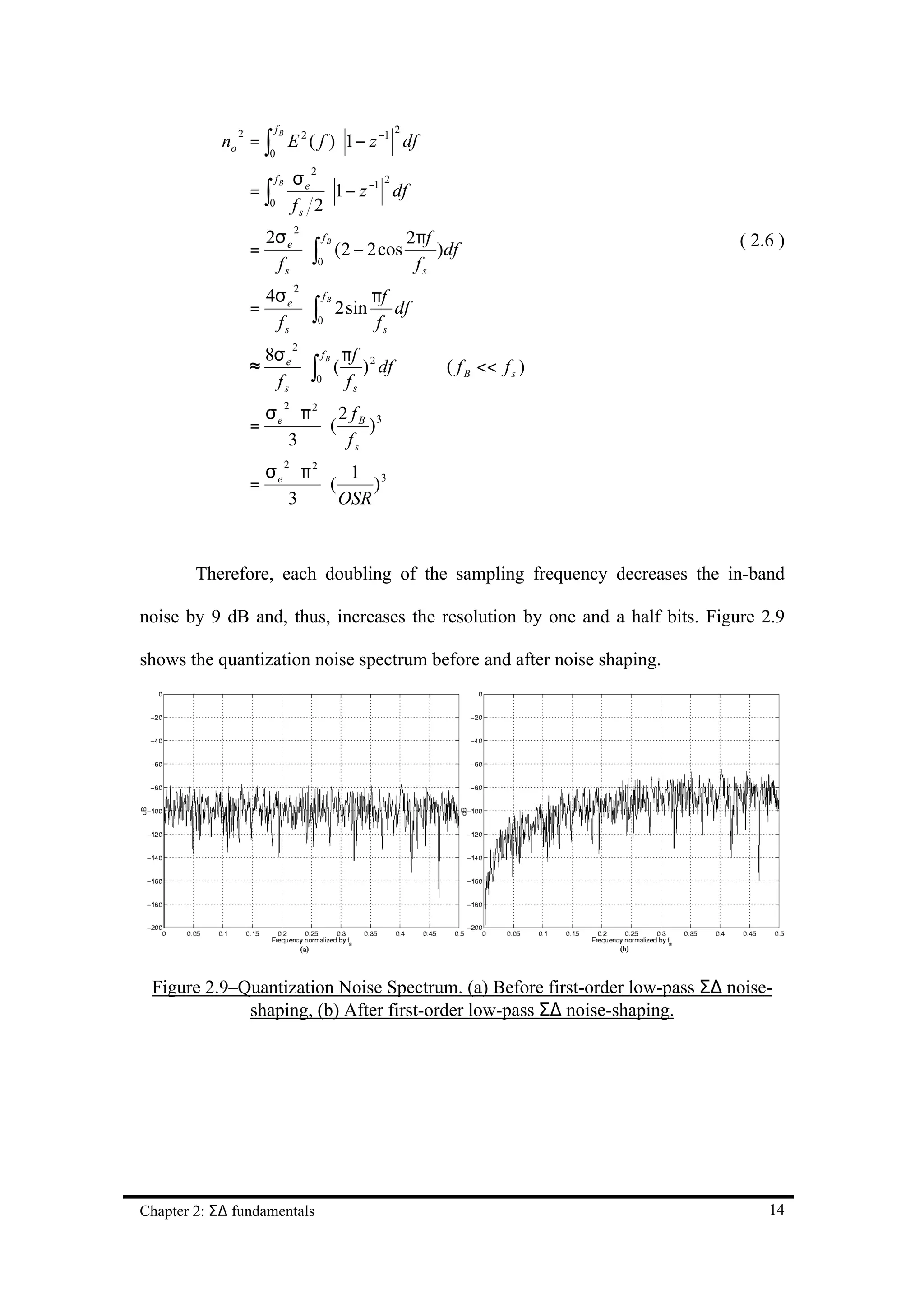 fB
            no = ∫ E 2 ( f ) ⋅ 1 − z −1 df
              2                                 2

                      0

                                σe
                                    2

                  =∫
                       fB                      2
                                     ⋅ 1 − z −1 df
                      0         fs 2
                   2σ                2πf
                                2
                          fB
                  = e ⋅ ∫ (2 − 2 cos     )df                                  ( 2.6 )
                    fs   0            fs
                      4σ e          πf
                                2

                           ⋅ ∫ 2 sin df
                               fB
                  =
                       fs     0     fs
                      8σ e    f B πf
                                2

                  ≈        ⋅ ∫ ( ) 2 df              ( f B << f s )
                       fs 0 fs
                   σ ⋅ π2 2 f B 3
                            2

                  = e    ⋅(    )
                      3     fs
                      σe ⋅ π2
                            2
                                  1 3
                  =           ⋅(     )
                         3       OSR



        Therefore, each doubling of the sampling frequency decreases the in-band

noise by 9 dB and, thus, increases the resolution by one and a half bits. Figure 2.9

shows the quantization noise spectrum before and after noise shaping.




 Figure 2.9–Quantization Noise Spectrum. (a) Before first-order low-pass Σ∆ noise-
             shaping, (b) After first-order low-pass Σ∆ noise-shaping.




Chapter 2: Σ∆ fundamentals                                                        14
 