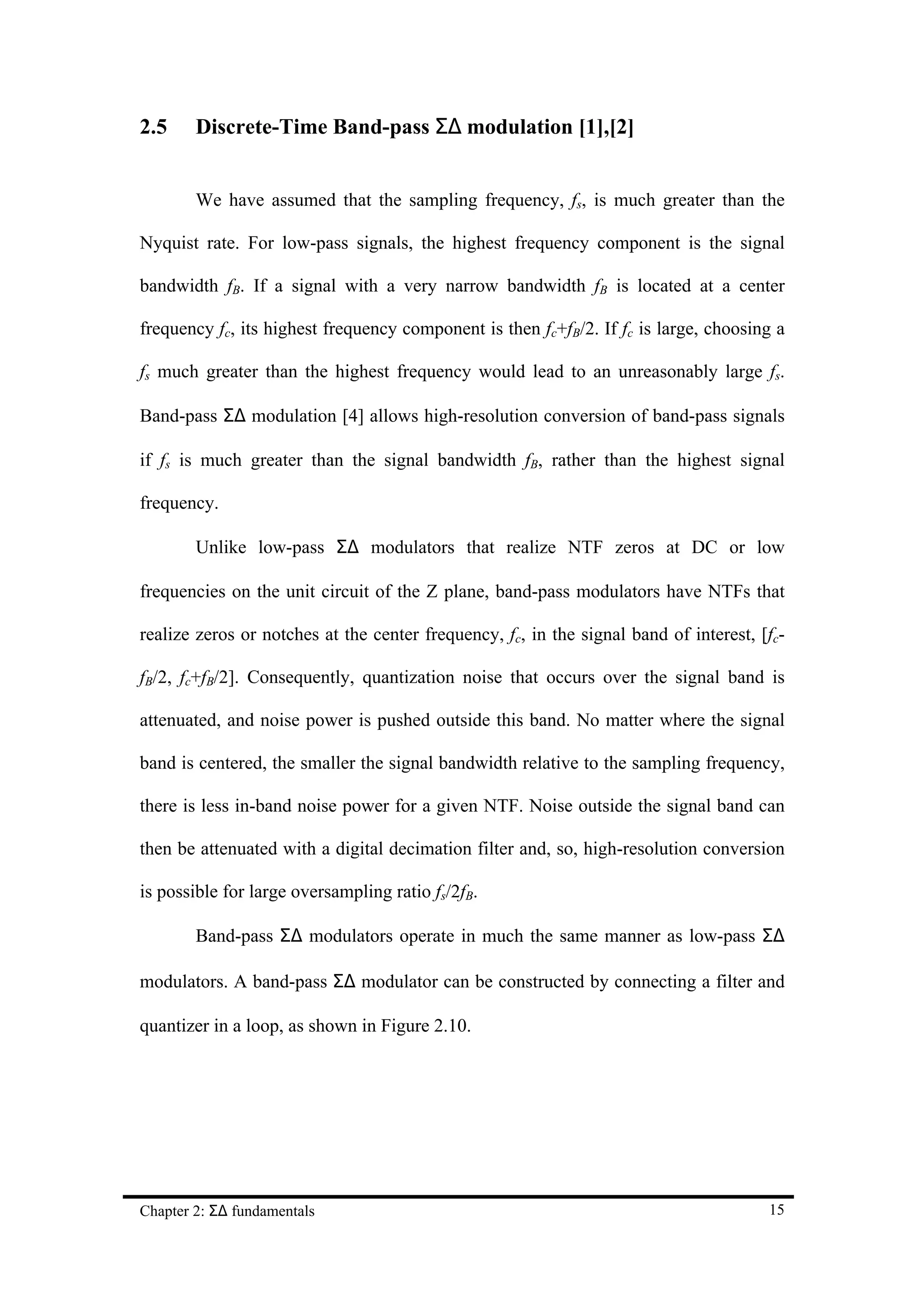 2.5     Discrete-Time Band-pass Σ∆ modulation [1],[2]


        We have assumed that the sampling frequency, fs, is much greater than the

Nyquist rate. For low-pass signals, the highest frequency component is the signal

bandwidth fB. If a signal with a very narrow bandwidth fB is located at a center

frequency fc, its highest frequency component is then fc+fB/2. If fc is large, choosing a

fs much greater than the highest frequency would lead to an unreasonably large fs.

Band-pass Σ∆ modulation [4] allows high-resolution conversion of band-pass signals

if fs is much greater than the signal bandwidth fB, rather than the highest signal

frequency.

        Unlike low-pass Σ∆ modulators that realize NTF zeros at DC or low

frequencies on the unit circuit of the Z plane, band-pass modulators have NTFs that

realize zeros or notches at the center frequency, fc, in the signal band of interest, [fc-

fB/2, fc+fB/2]. Consequently, quantization noise that occurs over the signal band is

attenuated, and noise power is pushed outside this band. No matter where the signal

band is centered, the smaller the signal bandwidth relative to the sampling frequency,

there is less in-band noise power for a given NTF. Noise outside the signal band can

then be attenuated with a digital decimation filter and, so, high-resolution conversion

is possible for large oversampling ratio fs/2fB.

        Band-pass Σ∆ modulators operate in much the same manner as low-pass Σ∆

modulators. A band-pass Σ∆ modulator can be constructed by connecting a filter and

quantizer in a loop, as shown in Figure 2.10.




Chapter 2: Σ∆ fundamentals                                                             15
 