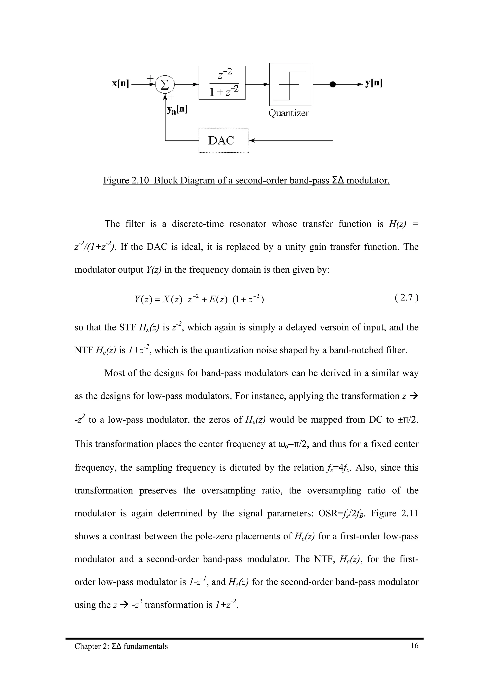 Figure 2.10–Block Diagram of a second-order band-pass Σ∆ modulator.



        The filter is a discrete-time resonator whose transfer function is H(z) =

z-2/(1+z-2). If the DAC is ideal, it is replaced by a unity gain transfer function. The

modulator output Y(z) in the frequency domain is then given by:

                Y ( z ) = X ( z ) ⋅ z −2 + E ( z ) ⋅ (1 + z −2 )                ( 2.7 )


so that the STF Hx(z) is z-2, which again is simply a delayed versoin of input, and the

NTF He(z) is 1+z-2, which is the quantization noise shaped by a band-notched filter.

        Most of the designs for band-pass modulators can be derived in a similar way

as the designs for low-pass modulators. For instance, applying the transformation z à

-z2 to a low-pass modulator, the zeros of He(z) would be mapped from DC to ±π/2.

This transformation places the center frequency at ωo=π/2, and thus for a fixed center

frequency, the sampling frequency is dictated by the relation fs=4fc. Also, since this

transformation preserves the oversampling ratio, the oversampling ratio of the

modulator is again determined by the signal parameters: OSR=fs/2fB. Figure 2.11

shows a contrast between the pole-zero placements of He(z) for a first-order low-pass

modulator and a second-order band-pass modulator. The NTF, He(z), for the first-

order low-pass modulator is 1-z-1, and He(z) for the second-order band-pass modulator

using the z à -z2 transformation is 1+z-2.



Chapter 2: Σ∆ fundamentals                                                             16
 