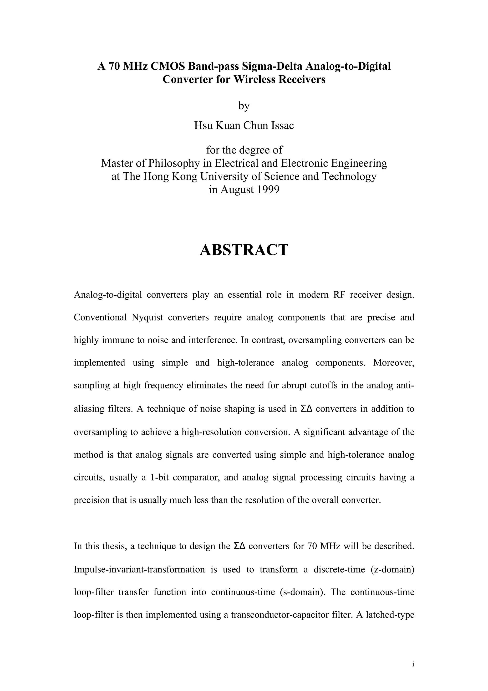 A 70 MHz CMOS Band-pass Sigma-Delta Analog-to-Digital
                Converter for Wireless Receivers

                                           by
                               Hsu Kuan Chun Issac

                             for the degree of
       Master of Philosophy in Electrical and Electronic Engineering
        at The Hong Kong University of Science and Technology
                              in August 1999




                                 ABSTRACT

Analog-to-digital converters play an essential role in modern RF receiver design.

Conventional Nyquist converters require analog components that are precise and

highly immune to noise and interference. In contrast, oversampling converters can be

implemented using simple and high-tolerance analog components. Moreover,

sampling at high frequency eliminates the need for abrupt cutoffs in the analog anti-

aliasing filters. A technique of noise shaping is used in Σ∆ converters in addition to

oversampling to achieve a high-resolution conversion. A significant advantage of the

method is that analog signals are converted using simple and high-tolerance analog

circuits, usually a 1-bit comparator, and analog signal processing circuits having a

precision that is usually much less than the resolution of the overall converter.



In this thesis, a technique to design the Σ∆ converters for 70 MHz will be described.

Impulse-invariant-transformation is used to transform a discrete-time (z-domain)

loop-filter transfer function into continuous-time (s-domain). The continuous-time

loop-filter is then implemented using a transconductor-capacitor filter. A latched-type



                                                                                      i
 
