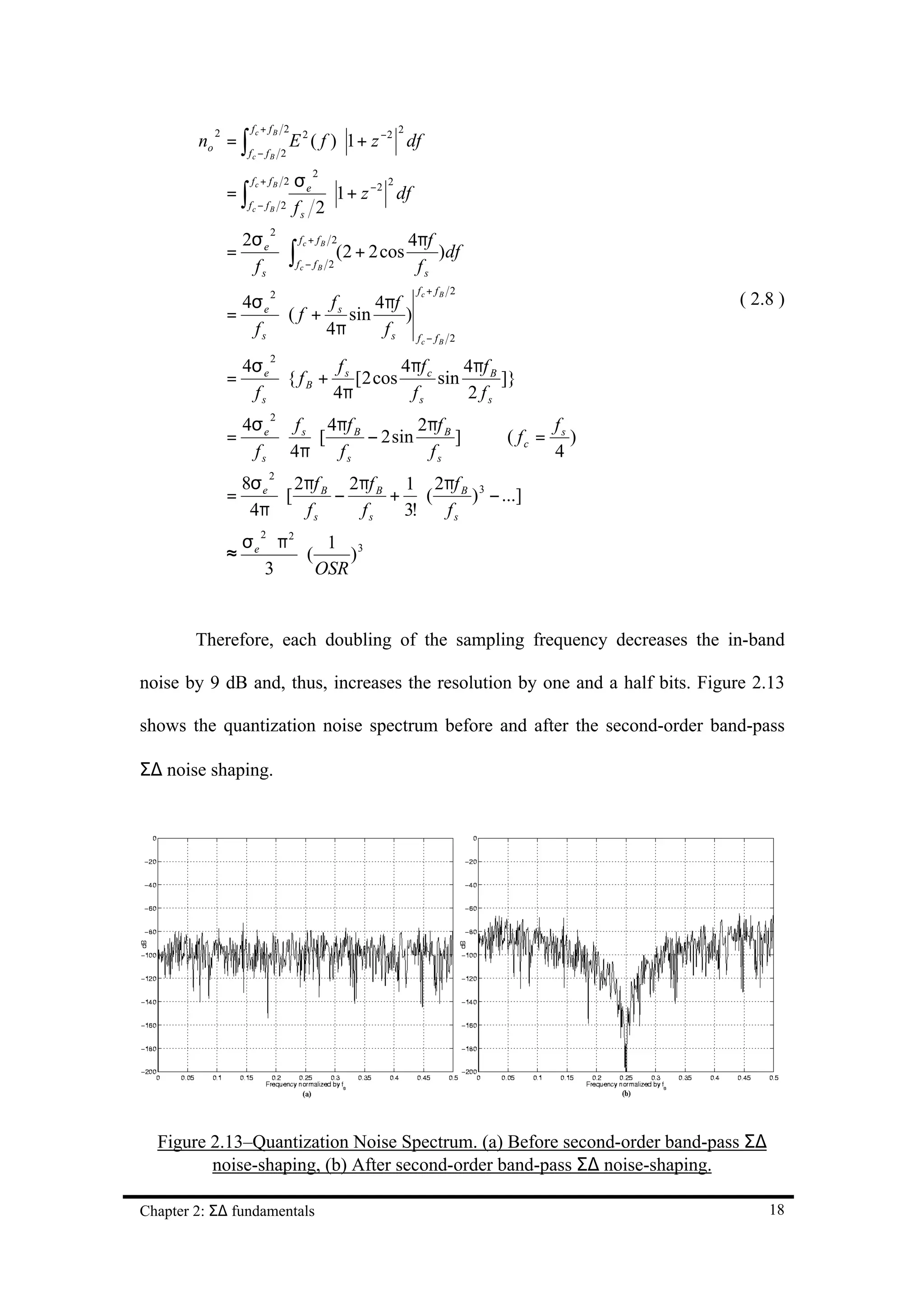 fc + f B 2
        no = ∫
                                                    2
                                 E 2 ( f ) ⋅ 1 + z −2 df
           2
                   fc − f B 2

                                 σe
                                     2
                    fc + f B 2
               =∫
                                                 2
                                      ⋅ 1 + z − 2 df
                   fc − f B 2    fs 2
                2σ                         4πf
                          2
                      fc + f B 2
               = e ⋅∫           (2 + 2 cos     )df
                 fs  fc − f B 2             fs
                                                        fc + fB 2
                4σ               4πf
                          2
                           f                                                            ( 2.8 )
               = e ⋅ ( f + s sin     )
                 fs       4π      fs f
                                                           c − fB   2

                   4σ e                   4πf c     4πf B
                          2
                                 f
               =        ⋅{ f B + s [2 cos       sin       ]}
                    fs          4π         fs       2 fs
                4σ   f 4πf B         2πf B
                          2
                                                                                 fs
               = e ⋅ s ⋅[    − 2 sin       ]                            ( fc =      )
                 f s 4π   fs          fs                                         4
                   8σ e 2πf B 2πf B 1 2πf B 3
                          2

               =       ⋅[    −     + ⋅(    ) − ...]
                    4π    fs   fs   3!  fs
                 σe ⋅ π2
                      2
                             1 3
               ≈         ⋅(     )
                   3        OSR


        Therefore, each doubling of the sampling frequency decreases the in-band

noise by 9 dB and, thus, increases the resolution by one and a half bits. Figure 2.13

shows the quantization noise spectrum before and after the second-order band-pass

Σ∆ noise shaping.




  Figure 2.13–Quantization Noise Spectrum. (a) Before second-order band-pass Σ∆
         noise-shaping, (b) After second-order band-pass Σ∆ noise-shaping.

Chapter 2: Σ∆ fundamentals                                                                  18
 