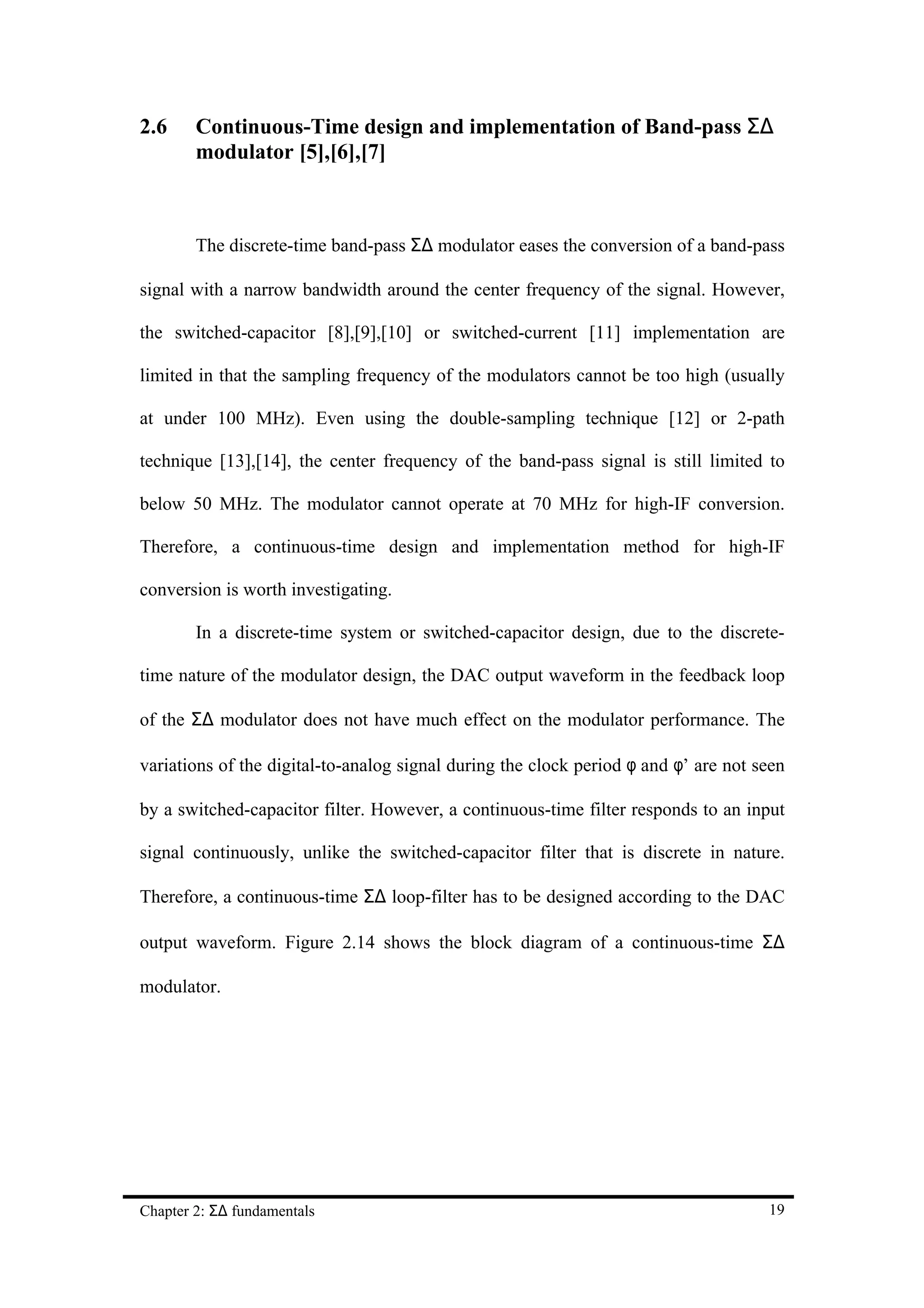 2.6     Continuous-Time design and implementation of Band-pass Σ∆
        modulator [5],[6],[7]



        The discrete-time band-pass Σ∆ modulator eases the conversion of a band-pass

signal with a narrow bandwidth around the center frequency of the signal. However,

the switched-capacitor [8],[9],[10] or switched-current [11] implementation are

limited in that the sampling frequency of the modulators cannot be too high (usually

at under 100 MHz). Even using the double-sampling technique [12] or 2-path

technique [13],[14], the center frequency of the band-pass signal is still limited to

below 50 MHz. The modulator cannot operate at 70 MHz for high-IF conversion.

Therefore, a continuous-time design and implementation method for high-IF

conversion is worth investigating.

        In a discrete-time system or switched-capacitor design, due to the discrete-

time nature of the modulator design, the DAC output waveform in the feedback loop

of the Σ∆ modulator does not have much effect on the modulator performance. The

variations of the digital-to-analog signal during the clock period φ and φ’ are not seen

by a switched-capacitor filter. However, a continuous-time filter responds to an input

signal continuously, unlike the switched-capacitor filter that is discrete in nature.

Therefore, a continuous-time Σ∆ loop-filter has to be designed according to the DAC

output waveform. Figure 2.14 shows the block diagram of a continuous-time Σ∆

modulator.




Chapter 2: Σ∆ fundamentals                                                           19
 