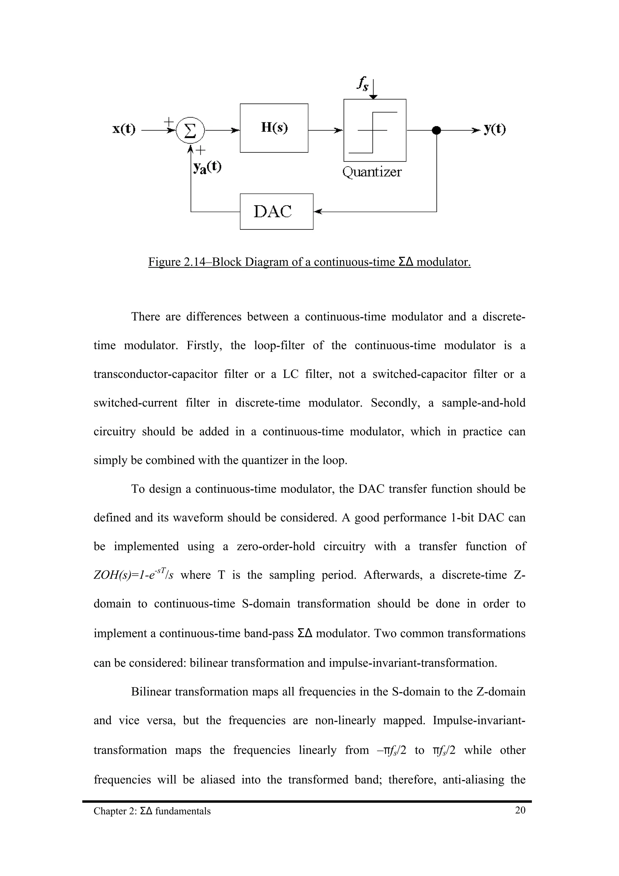 Figure 2.14–Block Diagram of a continuous-time Σ∆ modulator.



        There are differences between a continuous-time modulator and a discrete-

time modulator. Firstly, the loop-filter of the continuous-time modulator is a

transconductor-capacitor filter or a LC filter, not a switched-capacitor filter or a

switched-current filter in discrete-time modulator. Secondly, a sample-and-hold

circuitry should be added in a continuous-time modulator, which in practice can

simply be combined with the quantizer in the loop.

        To design a continuous-time modulator, the DAC transfer function should be

defined and its waveform should be considered. A good performance 1-bit DAC can

be implemented using a zero-order-hold circuitry with a transfer function of

ZOH(s)=1-e-sT/s where T is the sampling period. Afterwards, a discrete-time Z-

domain to continuous-time S-domain transformation should be done in order to

implement a continuous-time band-pass Σ∆ modulator. Two common transformations

can be considered: bilinear transformation and impulse-invariant-transformation.

        Bilinear transformation maps all frequencies in the S-domain to the Z-domain

and vice versa, but the frequencies are non-linearly mapped. Impulse-invariant-

transformation maps the frequencies linearly from –πfs/2 to πfs/2 while other

frequencies will be aliased into the transformed band; therefore, anti-aliasing the

Chapter 2: Σ∆ fundamentals                                                         20
 