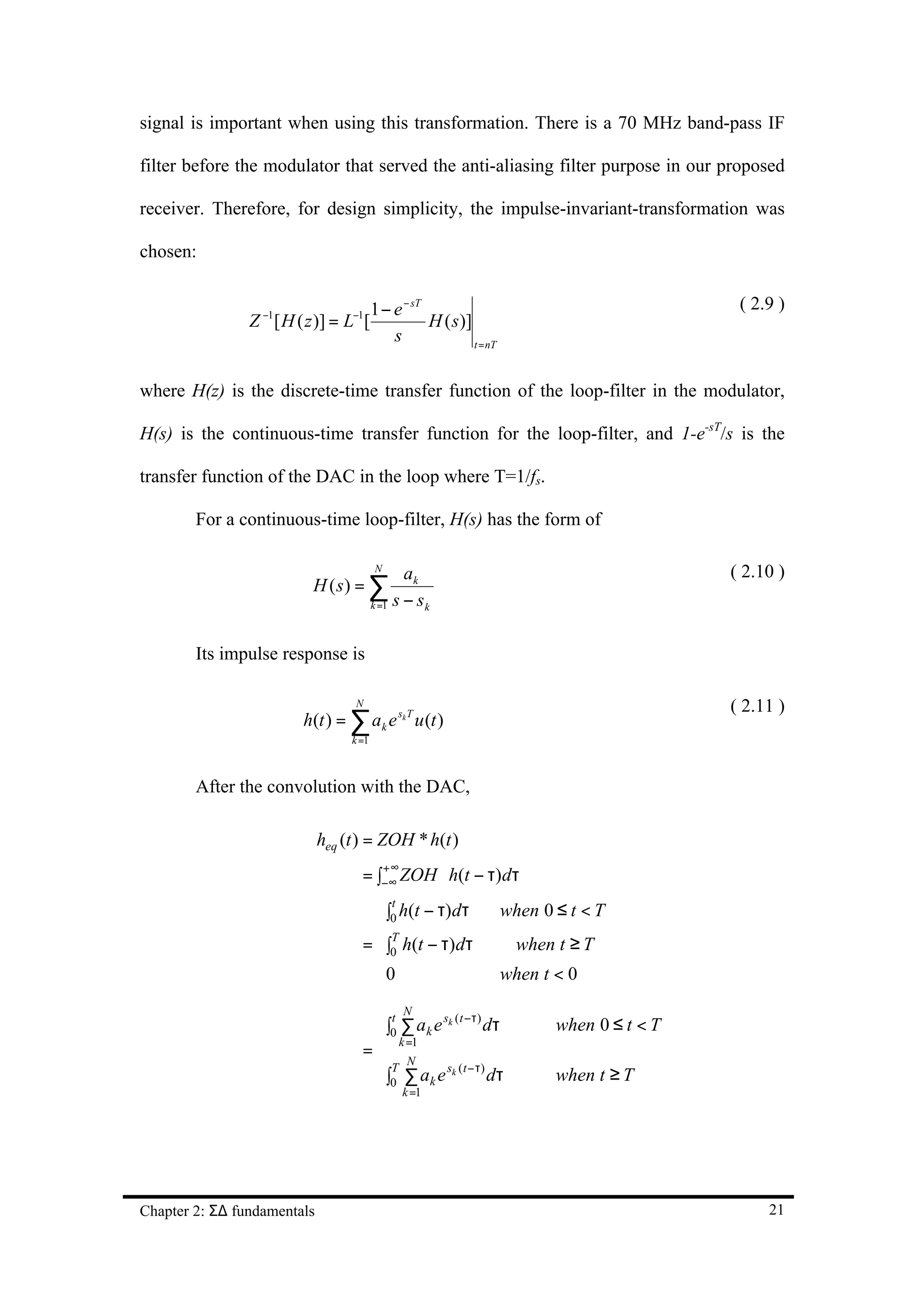 signal is important when using this transformation. There is a 70 MHz band-pass IF

filter before the modulator that served the anti-aliasing filter purpose in our proposed

receiver. Therefore, for design simplicity, the impulse-invariant-transformation was

chosen:


                                         1 − e − sT                                       ( 2.9 )
                Z −1[ H ( z )] = L−1[               H ( s )]
                                             s               t = nT



where H(z) is the discrete-time transfer function of the loop-filter in the modulator,

H(s) is the continuous-time transfer function for the loop-filter, and 1-e-sT/s is the

transfer function of the DAC in the loop where T=1/fs.

        For a continuous-time loop-filter, H(s) has the form of

                                         N
                                                ak                                       ( 2.10 )
                           H ( s) = ∑
                                         k =1 s − s k



        Its impulse response is

                                   N                                                     ( 2.11 )
                         h(t ) = ∑ a k e sk T u (t )
                                  k =1



        After the convolution with the DAC,

                             heq (t ) = ZOH * h(t )
                                       +∞
                                    = ∫−∞ ZOH ⋅ h(t − τ)dτ
                                      ∫0 h(t − τ)dτ
                                        t
                                                                 when 0 ≤ t < T
                                      
                                      T
                                    = ∫0 h(t − τ)dτ              when t ≥ T
                                      0                         when t < 0
                                      
                                      
                                      t N         sk ( t −τ )
                                      ∫0 k∑1a k e             dτ       when 0 ≤ t < T
                                       =
                                    =
                                            N
                                      ∫T ∑ ak e sk (t −τ) dτ           when t ≥ T
                                       k =1
                                      
                                        0




Chapter 2: Σ∆ fundamentals                                                                    21
 