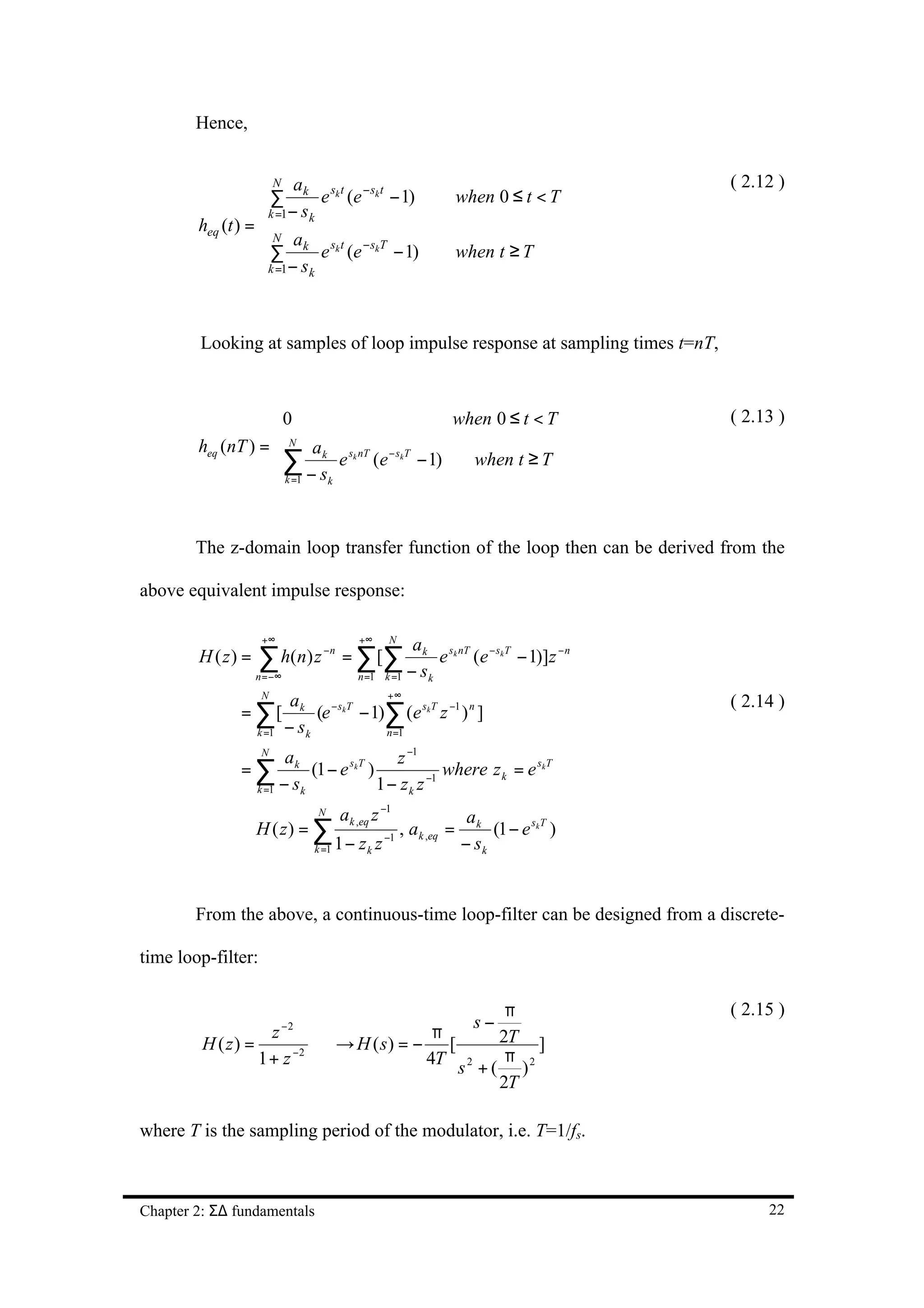 Hence,


                    N ak sk t − sk t                                                      ( 2.12 )
                   k∑1− s e (e − 1)                                   when 0 ≤ t < T
                   = k
        heq (t ) = 
                    ∑ ak e sk t (e − skT − 1)
                     N
                                                                       when t ≥ T
                   k =1− s k
                   


         Looking at samples of loop impulse response at sampling times t=nT,



                    0                          when 0 ≤ t < T                             ( 2.13 )
                    N
        heq (nT ) =      a
                    ∑ − sk e sk nT (e −skT − 1) when t ≥ T
                     k =1 k


        The z-domain loop transfer function of the loop then can be derived from the

above equivalent impulse response:

                     +∞                      +∞     N
                                                          a k sk nT − skT
        H ( z) =    ∑ h( n ) z − n = ∑ [ ∑
                    n = −∞                  n =1    k =1 − sk
                                                              e (e        − 1)]z − n
                     N                       +∞
                              a k − sk T
               = ∑[                      − 1)∑ (e skT z −1 ) n ]
                                                                                           ( 2.14 )
                                  (e
                    k =1     − sk            n =1
                     N
                          ak                   z −1
               =∑              (1 − e skT )          −1
                                                        where z k = e skT
                    k =1 − s k              1 − zk z
                                   N     ak ,eq z −1                    ak
              ∴ H ( z) = ∑                          −1
                                                         , a k ,eq =        (1 − e skT )
                                  k =1   1 − zk z                      − sk


        From the above, a continuous-time loop-filter can be designed from a discrete-

time loop-filter:

                                                        π                                  ( 2.15 )
                           −2                                            s−
                      z                       π        2T ]
         H ( z) =                 H ( s) = − [
                                 →
                    1 + z −2                 4T s 2 + ( π ) 2
                                                       2T

where T is the sampling period of the modulator, i.e. T=1/fs.



Chapter 2: Σ∆ fundamentals                                                                      22
 