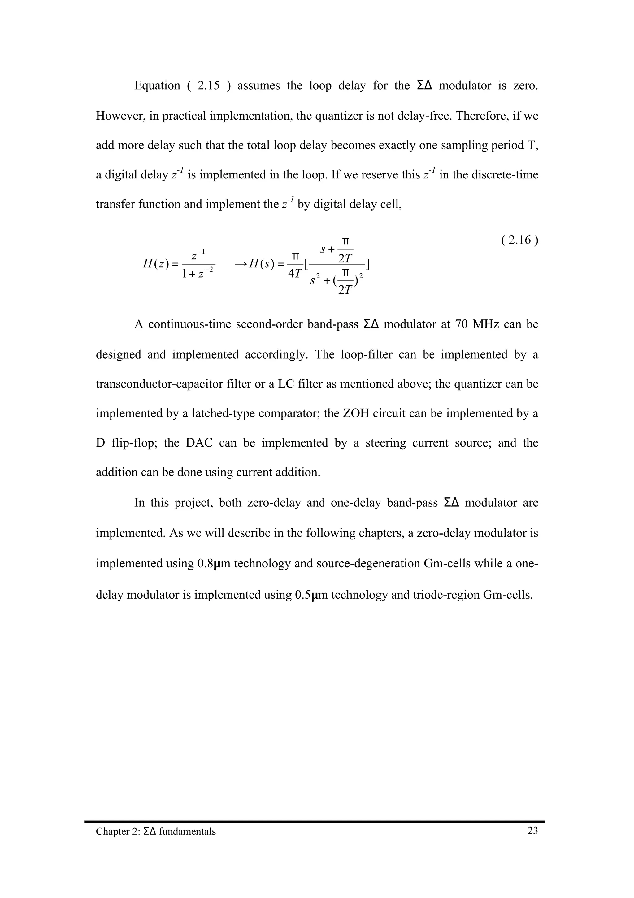 Equation ( 2.15 ) assumes the loop delay for the Σ∆ modulator is zero.

However, in practical implementation, the quantizer is not delay-free. Therefore, if we

add more delay such that the total loop delay becomes exactly one sampling period T,

a digital delay z-1 is implemented in the loop. If we reserve this z-1 in the discrete-time

transfer function and implement the z-1 by digital delay cell,

                                                π                                  ( 2.16 )
                                           s+
                    z −1              π        2T ]
          H ( z) =          H (s) =
                           →           [
                   1+ z −2
                                     4T s 2 + ( π ) 2
                                               2T

        A continuous-time second-order band-pass Σ∆ modulator at 70 MHz can be

designed and implemented accordingly. The loop-filter can be implemented by a

transconductor-capacitor filter or a LC filter as mentioned above; the quantizer can be

implemented by a latched-type comparator; the ZOH circuit can be implemented by a

D flip-flop; the DAC can be implemented by a steering current source; and the

addition can be done using current addition.

        In this project, both zero-delay and one-delay band-pass Σ∆ modulator are

implemented. As we will describe in the following chapters, a zero-delay modulator is

implemented using 0.8µm technology and source-degeneration Gm-cells while a one-

delay modulator is implemented using 0.5µm technology and triode-region Gm-cells.




Chapter 2: Σ∆ fundamentals                                                              23
 