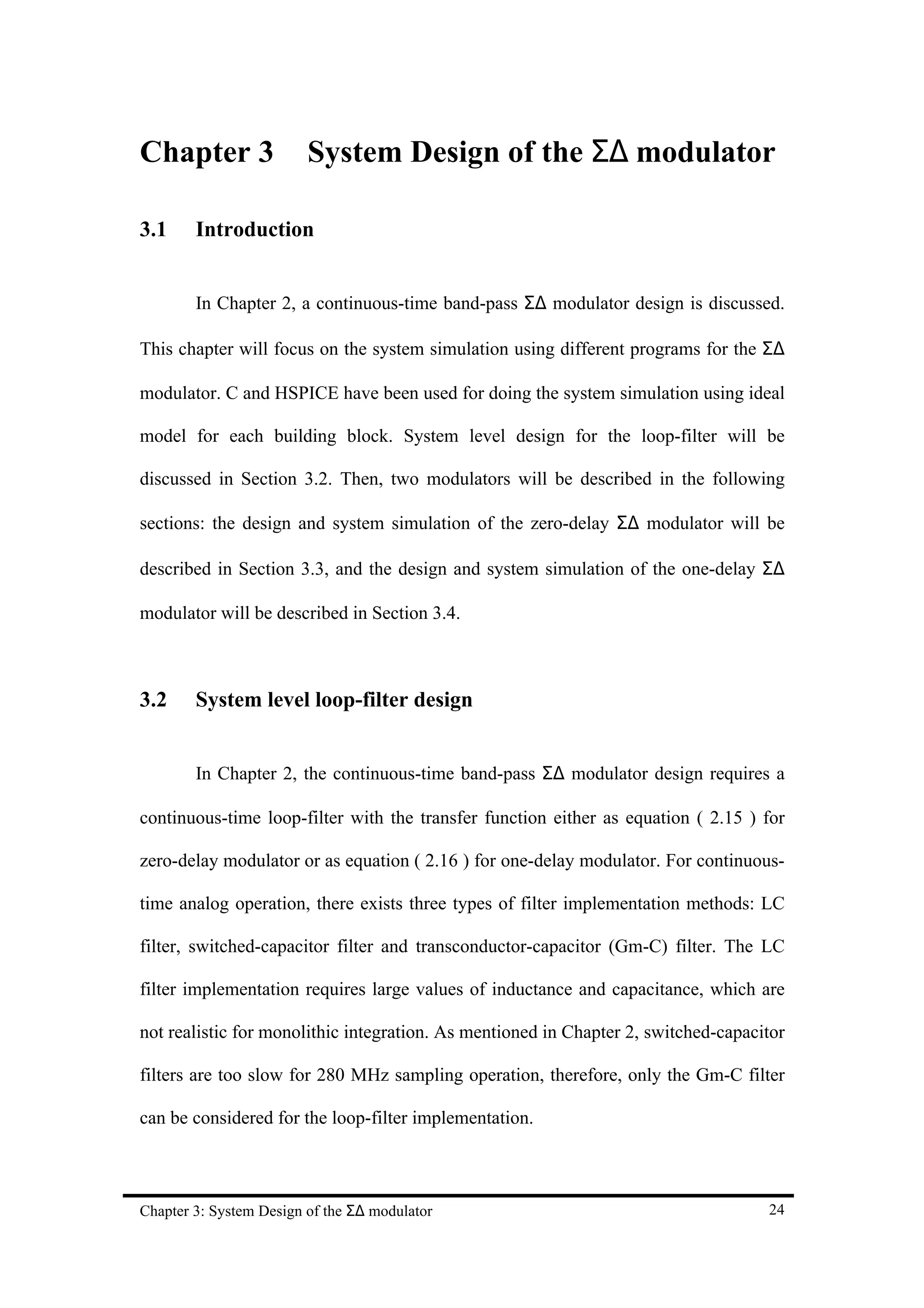 Chapter 3                System Design of the Σ∆ modulator

3.1     Introduction


        In Chapter 2, a continuous-time band-pass Σ∆ modulator design is discussed.

This chapter will focus on the system simulation using different programs for the Σ∆

modulator. C and HSPICE have been used for doing the system simulation using ideal

model for each building block. System level design for the loop-filter will be

discussed in Section 3.2. Then, two modulators will be described in the following

sections: the design and system simulation of the zero-delay Σ∆ modulator will be

described in Section 3.3, and the design and system simulation of the one-delay Σ∆

modulator will be described in Section 3.4.



3.2     System level loop-filter design


        In Chapter 2, the continuous-time band-pass Σ∆ modulator design requires a

continuous-time loop-filter with the transfer function either as equation ( 2.15 ) for

zero-delay modulator or as equation ( 2.16 ) for one-delay modulator. For continuous-

time analog operation, there exists three types of filter implementation methods: LC

filter, switched-capacitor filter and transconductor-capacitor (Gm-C) filter. The LC

filter implementation requires large values of inductance and capacitance, which are

not realistic for monolithic integration. As mentioned in Chapter 2, switched-capacitor

filters are too slow for 280 MHz sampling operation, therefore, only the Gm-C filter

can be considered for the loop-filter implementation.



Chapter 3: System Design of the Σ∆ modulator                                        24
 