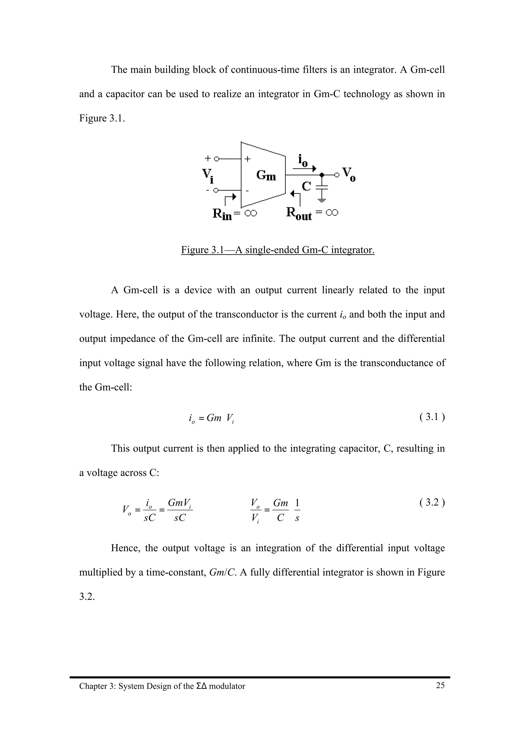 The main building block of continuous-time filters is an integrator. A Gm-cell

and a capacitor can be used to realize an integrator in Gm-C technology as shown in

Figure 3.1.




                           Figure 3.1—A single-ended Gm-C integrator.


        A Gm-cell is a device with an output current linearly related to the input

voltage. Here, the output of the transconductor is the current io and both the input and

output impedance of the Gm-cell are infinite. The output current and the differential

input voltage signal have the following relation, where Gm is the transconductance of

the Gm-cell:

                             io = Gm ⋅Vi                                          ( 3.1 )

        This output current is then applied to the integrating capacitor, C, resulting in

a voltage across C:

                  io GmVi                      Vo Gm 1                            ( 3.2 )
           Vo =      =              ⇒             =   ⋅
                  sC   sC                      Vi   C s

        Hence, the output voltage is an integration of the differential input voltage

multiplied by a time-constant, Gm/C. A fully differential integrator is shown in Figure

3.2.




Chapter 3: System Design of the Σ∆ modulator                                          25
 