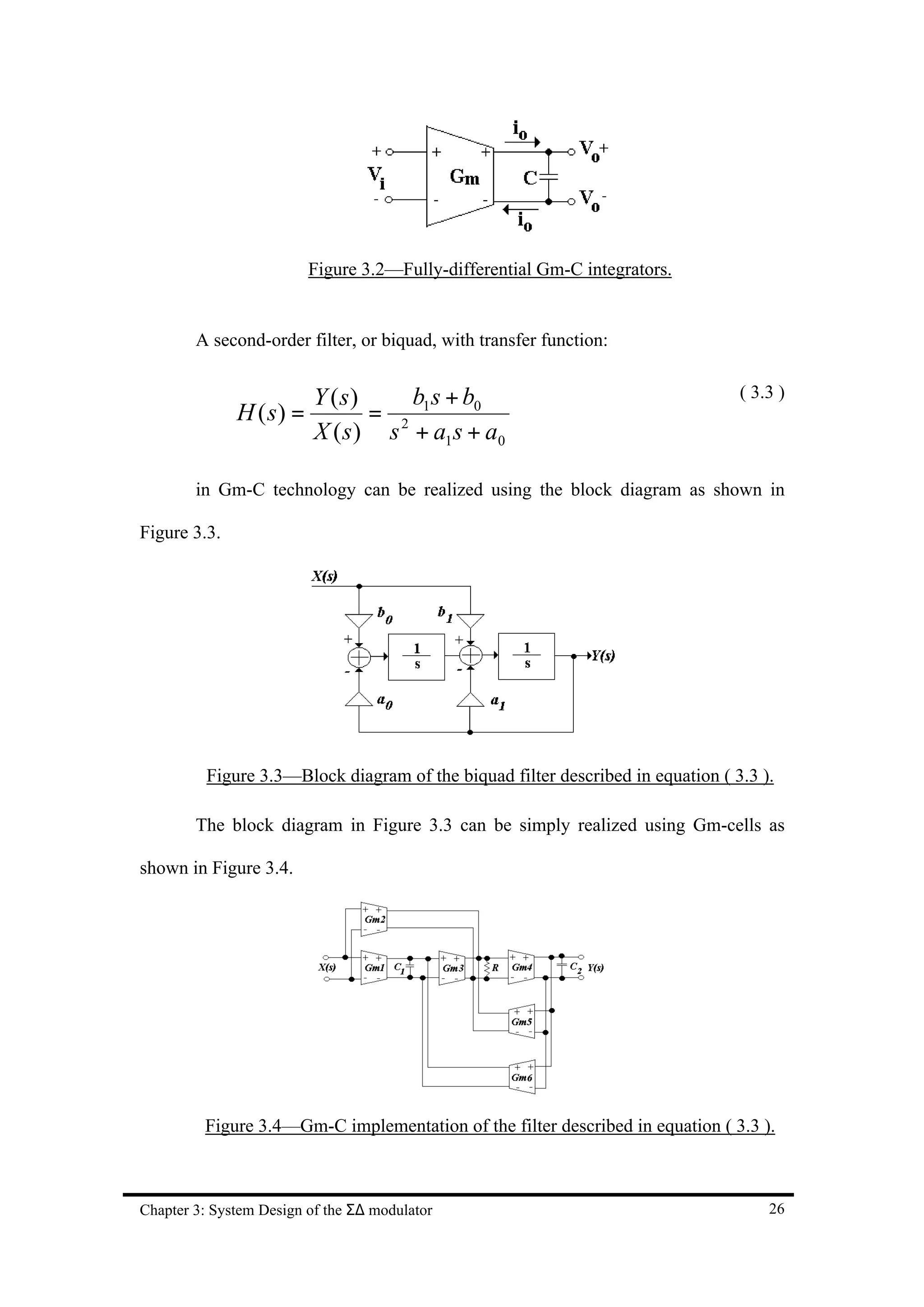 Figure 3.2—Fully-differential Gm-C integrators.


        A second-order filter, or biquad, with transfer function:


                          Y (s)     b s + b0                                     ( 3.3 )
              H ( s) =           = 2 1
                          X ( s ) s + a1 s + a0

        in Gm-C technology can be realized using the block diagram as shown in

Figure 3.3.




          Figure 3.3—Block diagram of the biquad filter described in equation ( 3.3 ).

        The block diagram in Figure 3.3 can be simply realized using Gm-cells as

shown in Figure 3.4.




         Figure 3.4—Gm-C implementation of the filter described in equation ( 3.3 ).



Chapter 3: System Design of the Σ∆ modulator                                         26
 