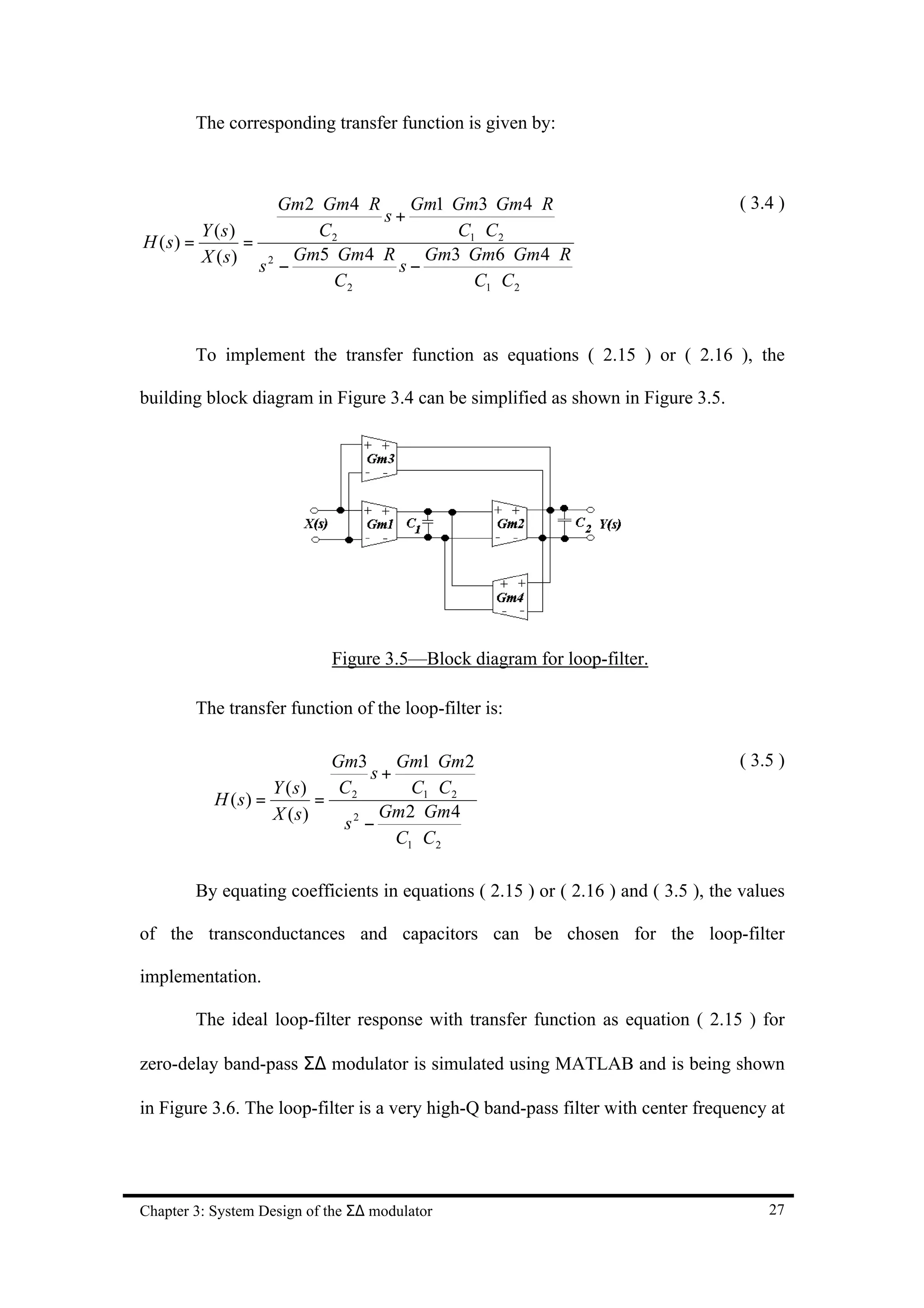 The corresponding transfer function is given by:



                    Gm2 ⋅ Gm4 ⋅ R    Gm1 ⋅ Gm3 ⋅ Gm4 ⋅ R                           ( 3.4 )
                                  s+
         Y (s)           C2                C1 ⋅ C 2
H ( s) =        =
         X ( s ) s 2 Gm5 ⋅ Gm4 ⋅ R s Gm3 ⋅ Gm6 ⋅ Gm4 ⋅ R
                    −                −
                           C2                C1 ⋅ C 2


        To implement the transfer function as equations ( 2.15 ) or ( 2.16 ), the

building block diagram in Figure 3.4 can be simplified as shown in Figure 3.5.




                            Figure 3.5—Block diagram for loop-filter.

        The transfer function of the loop-filter is:

                            Gm3     Gm1 ⋅ Gm2                                      ( 3.5 )
                                 s+
                    Y ( s)   C        C1 ⋅ C 2
           H ( s) =        = 2
                    X (s)         Gm2 ⋅ Gm4
                             s2 −
                                    C1 ⋅ C 2

        By equating coefficients in equations ( 2.15 ) or ( 2.16 ) and ( 3.5 ), the values

of the transconductances and capacitors can be chosen for the loop-filter

implementation.

        The ideal loop-filter response with transfer function as equation ( 2.15 ) for

zero-delay band-pass Σ∆ modulator is simulated using MATLAB and is being shown

in Figure 3.6. The loop-filter is a very high-Q band-pass filter with center frequency at




Chapter 3: System Design of the Σ∆ modulator                                           27
 