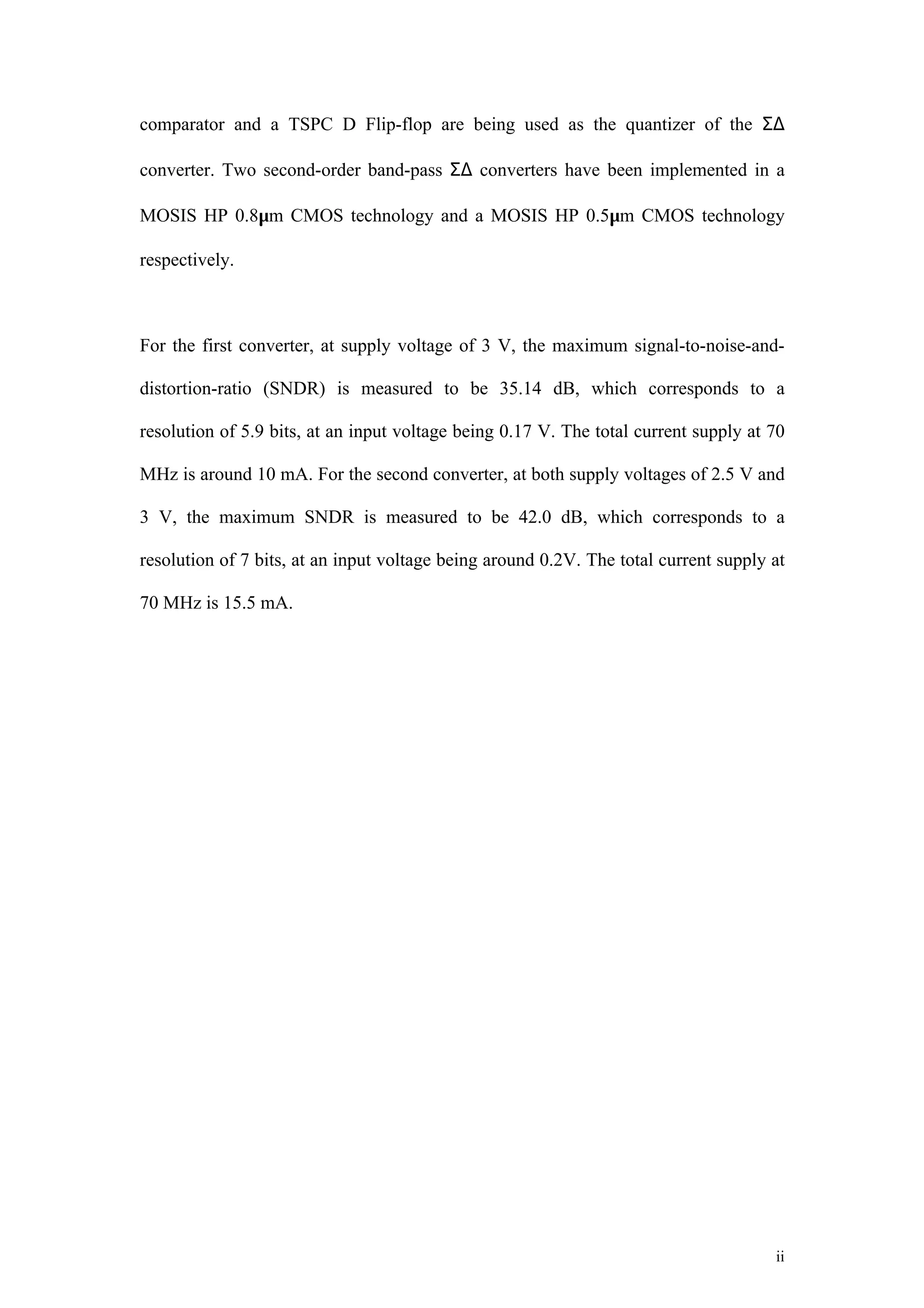 comparator and a TSPC D Flip-flop are being used as the quantizer of the Σ∆

converter. Two second-order band-pass Σ∆ converters have been implemented in a

MOSIS HP 0.8µm CMOS technology and a MOSIS HP 0.5µm CMOS technology

respectively.



For the first converter, at supply voltage of 3 V, the maximum signal-to-noise-and-

distortion-ratio (SNDR) is measured to be 35.14 dB, which corresponds to a

resolution of 5.9 bits, at an input voltage being 0.17 V. The total current supply at 70

MHz is around 10 mA. For the second converter, at both supply voltages of 2.5 V and

3 V, the maximum SNDR is measured to be 42.0 dB, which corresponds to a

resolution of 7 bits, at an input voltage being around 0.2V. The total current supply at

70 MHz is 15.5 mA.




                                                                                      ii
 