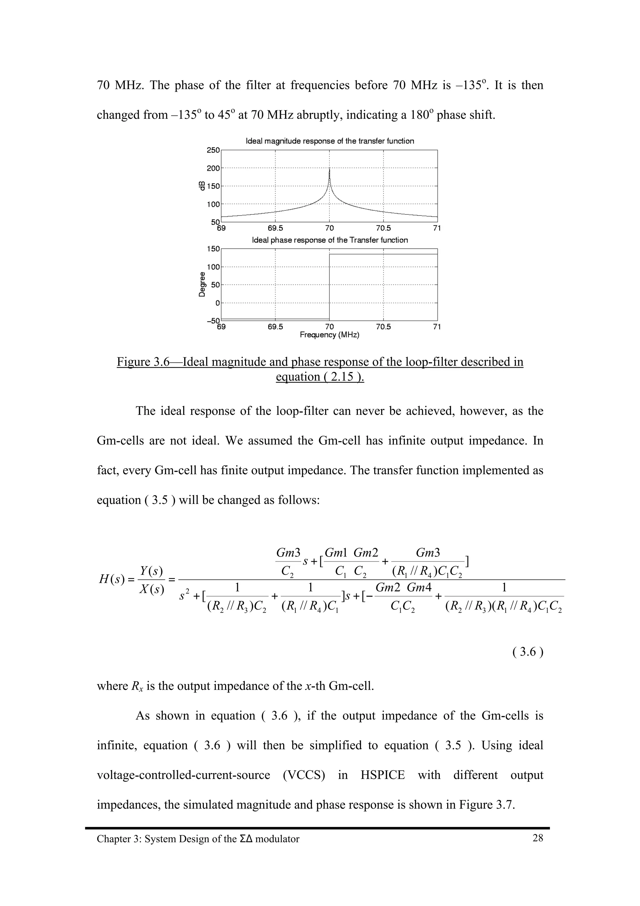 70 MHz. The phase of the filter at frequencies before 70 MHz is –135o. It is then

changed from –135o to 45o at 70 MHz abruptly, indicating a 180o phase shift.




    Figure 3.6—Ideal magnitude and phase response of the loop-filter described in
                                equation ( 2.15 ).

        The ideal response of the loop-filter can never be achieved, however, as the

Gm-cells are not ideal. We assumed the Gm-cell has infinite output impedance. In

fact, every Gm-cell has finite output impedance. The transfer function implemented as

equation ( 3.5 ) will be changed as follows:



                                       Gm3        Gm1 ⋅ Gm2            Gm3
                                             s +[              +                   ]
         Y (s)                          C2          C1 ⋅ C 2     ( R1 // R4 )C1C 2
H ( s) =       =
         X (s)                1               1               Gm2 ⋅ Gm4                      1
                 s2 +[                +               ]s + [−               +
                       ( R2 // R3 )C 2 ( R1 // R4 )C1            C1C 2        ( R2 // R3 )( R1 // R4 )C1C 2


                                                                                               ( 3.6 )

where Rx is the output impedance of the x-th Gm-cell.

        As shown in equation ( 3.6 ), if the output impedance of the Gm-cells is

infinite, equation ( 3.6 ) will then be simplified to equation ( 3.5 ). Using ideal

voltage-controlled-current-source (VCCS) in HSPICE with different output

impedances, the simulated magnitude and phase response is shown in Figure 3.7.

Chapter 3: System Design of the Σ∆ modulator                                                        28
 